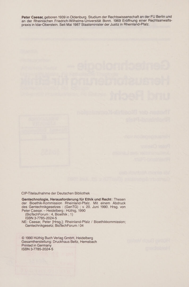 Peter Caesar, geboren 1939 in Oldenburg. Studium der Rechtswissenschaft an der FU Berlin und an der Rheinischen Friedrich-Wilhelms-Universität Bonn. 1969 Eröffnung einer Rechtsanwalts- praxis in Idar-Oberstein. Seit Mai 1987 Staatsminister der Justiz in Rheinland-Pfalz. CIP-Titelaufnahme der Deutschen Bibliothek Gentechnologie, Herausforderung für Ethik und Recht : Thesen der Bioethik-Kommission Rheinland-Pfalz. Mit einem Abdruck des Gentechnikgesetzes : (GenTG) ; v. 20. Juni 1990. Hrsg. von Peter Caesar. — Heidelberg : Hüthig, 1990 (BioTechForum : 4, Bioethik ; 1) ISBN 3-7785-2024-5 NE: Caesar, Peter [Hrsg.]; Rheinland-Pfalz / Bioethikkommission; Gentechnikgesetz; BioTechForum / 04 © 1990 Hüthig Buch Verlag GmbH, Heidelberg Gesamtherstellung: Druckhaus Beltz, Hemsbach Printed in Germany ISBN 3-7785-2024-5