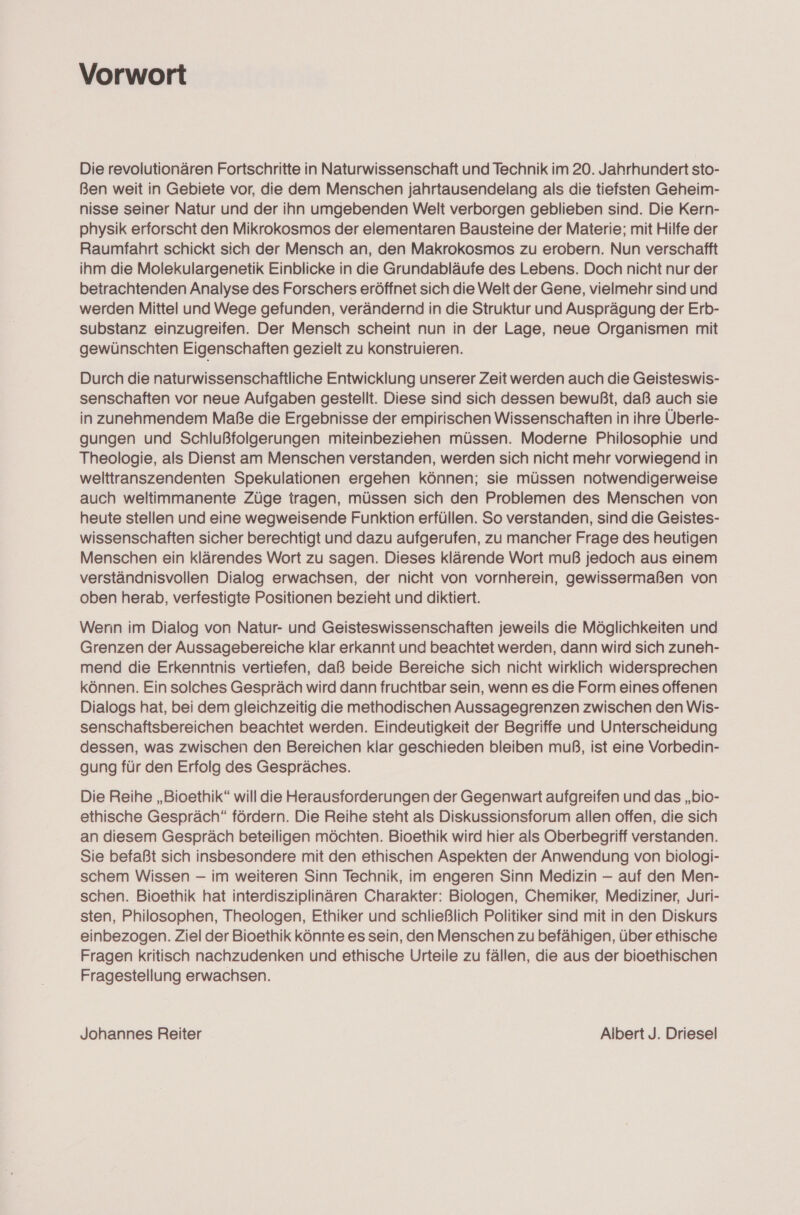Vorwort Die revolutionären Fortschritte in Naturwissenschaft und Technik im 20. Jahrhundert sto- Ben weit in Gebiete vor, die dem Menschen jahrtausendelang als die tiefsten Geheim- nisse seiner Natur und der ihn umgebenden Welt verborgen geblieben sind. Die Kern- physik erforscht den Mikrokosmos der elementaren Bausteine der Materie; mit Hilfe der Raumfahrt schickt sich der Mensch an, den Makrokosmos zu erobern. Nun verschafft ihm die Molekulargenetik Einblicke in die Grundabläufe des Lebens. Doch nicht nur der betrachtenden Analyse des Forschers eröffnet sich die Welt der Gene, vielmehr sind und werden Mittel und Wege gefunden, verändernd in die Struktur und Ausprägung der Erb- substanz einzugreifen. Der Mensch scheint nun in der Lage, neue Organismen mit gewünschten Eigenschaften gezielt zu konstruieren. Durch die naturwissenschaftliche Entwicklung unserer Zeit werden auch die Geisteswis- senschaften vor neue Aufgaben gestellt. Diese sind sich dessen bewußt, daß auch sie in zunehmendem Maße die Ergebnisse der empirischen Wissenschaften in ihre Überle- gungen und Schlußfolgerungen miteinbeziehen müssen. Moderne Philosophie und Theologie, als Dienst am Menschen verstanden, werden sich nicht mehr vorwiegend in welttranszendenten Spekulationen ergehen können; sie müssen notwendigerweise auch weltimmanente Züge tragen, müssen sich den Problemen des Menschen von heute stellen und eine wegweisende Funktion erfüllen. So verstanden, sind die Geistes- wissenschaften sicher berechtigt und dazu aufgerufen, zu mancher Frage des heutigen Menschen ein klärendes Wort zu sagen. Dieses klärende Wort muß jedoch aus einem verständnisvollen Dialog erwachsen, der nicht von vornherein, gewissermaßen von oben herab, verfestigte Positionen bezieht und diktiert. Wenn im Dialog von Natur- und Geisteswissenschaften jeweils die Möglichkeiten und Grenzen der Aussagebereiche klar erkannt und beachtet werden, dann wird sich zuneh- mend die Erkenntnis vertiefen, daß beide Bereiche sich nicht wirklich widersprechen können. Ein solches Gespräch wird dann fruchtbar sein, wenn es die Form eines offenen Dialogs hat, bei dem gleichzeitig die methodischen Aussagegrenzen zwischen den Wis- senschaftsbereichen beachtet werden. Eindeutigkeit der Begriffe und Unterscheidung dessen, was zwischen den Bereichen klar geschieden bleiben muß, ist eine Vorbedin- gung für den Erfolg des Gespräches. Die Reihe „Bioethik“ will die Herausforderungen der Gegenwart aufgreifen und das „bio- ethische Gespräch“ fördern. Die Reihe steht als Diskussionsforum allen offen, die sich an diesem Gespräch beteiligen möchten. Bioethik wird hier als Oberbegriff verstanden. Sie befaßt sich insbesondere mit den ethischen Aspekten der Anwendung von biologi- schem Wissen — im weiteren Sinn Technik, im engeren Sinn Medizin — auf den Men- schen. Bioethik hat interdisziplinären Charakter: Biologen, Chemiker, Mediziner, Juri- sten, Philosophen, Theologen, Ethiker und schließlich Politiker sind mit in den Diskurs einbezogen. Ziel der Bioethik könnte es sein, den Menschen zu befähigen, über ethische Fragen kritisch nachzudenken und ethische Urteile zu fällen, die aus der bioethischen Fragestellung erwachsen. Johannes Reiter Albert J. Driesel