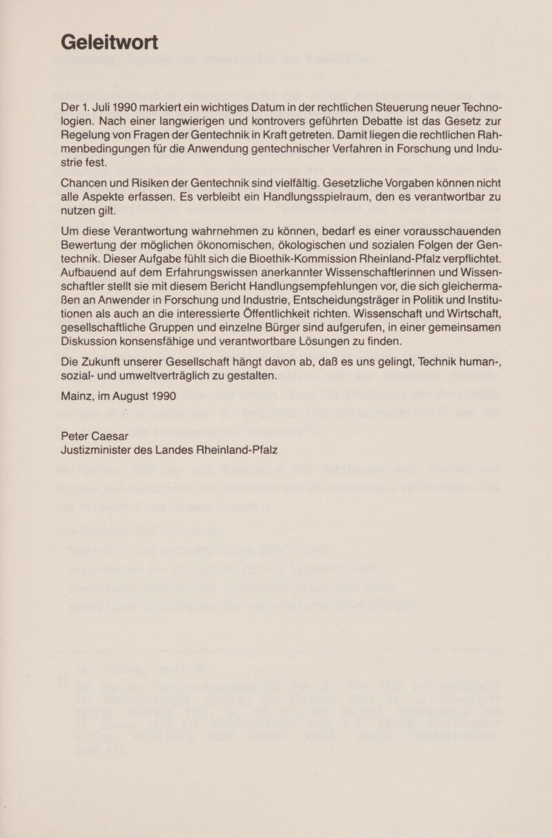 Geleitwort Der 1. Juli 1990 markiert ein wichtiges Datum in der rechtlichen Steuerung neuer Techno- logien. Nach einer langwierigen und kontrovers geführten Debatte ist das Gesetz zur Regelung von Fragen der Gentechnik in Kraft getreten. Damit liegen die rechtlichen Rah- menbedingungen für die Anwendung gentechnischer Verfahren in Forschung und Indu- strie fest. Chancen und Risiken der Gentechnik sind vielfältig. Gesetzliche Vorgaben können nicht alle Aspekte erfassen. Es verbleibt ein Handlungsspielraum, den es verantwortbar zu nutzen gilt. Um diese Verantwortung wahrnehmen zu können, bedarf es einer vorausschauenden Bewertung der möglichen ökonomischen, ökologischen und sozialen Folgen der Gen- technik. Dieser Aufgabe fühlt sich die Bioethik-Kommission Rheinland-Pfalz verpflichtet. Aufbauend auf dem Erfahrungswissen anerkannter Wissenschaftlerinnen und Wissen- schaftler stellt sie mit diesem Bericht Handlungsempfehlungen vor, die sich gleicherma- Ben an Anwender in Forschung und Industrie, Entscheidungsträger in Politik und Institu- tionen als auch an die interessierte Öffentlichkeit richten. Wissenschaft und Wirtschaft, gesellschaftliche Gruppen und einzelne Bürger sind aufgerufen, in einer gemeinsamen Diskussion konsensfähige und verantwortbare Lösungen zu finden. Die Zukunft unserer Gesellschaft hängt davon ab, daß es uns gelingt, Technik human-, sozial- und umweltverträglich zu gestalten. Mainz, im August 1990 Peter Caesar Justizminister des Landes Rheinland-Pfalz