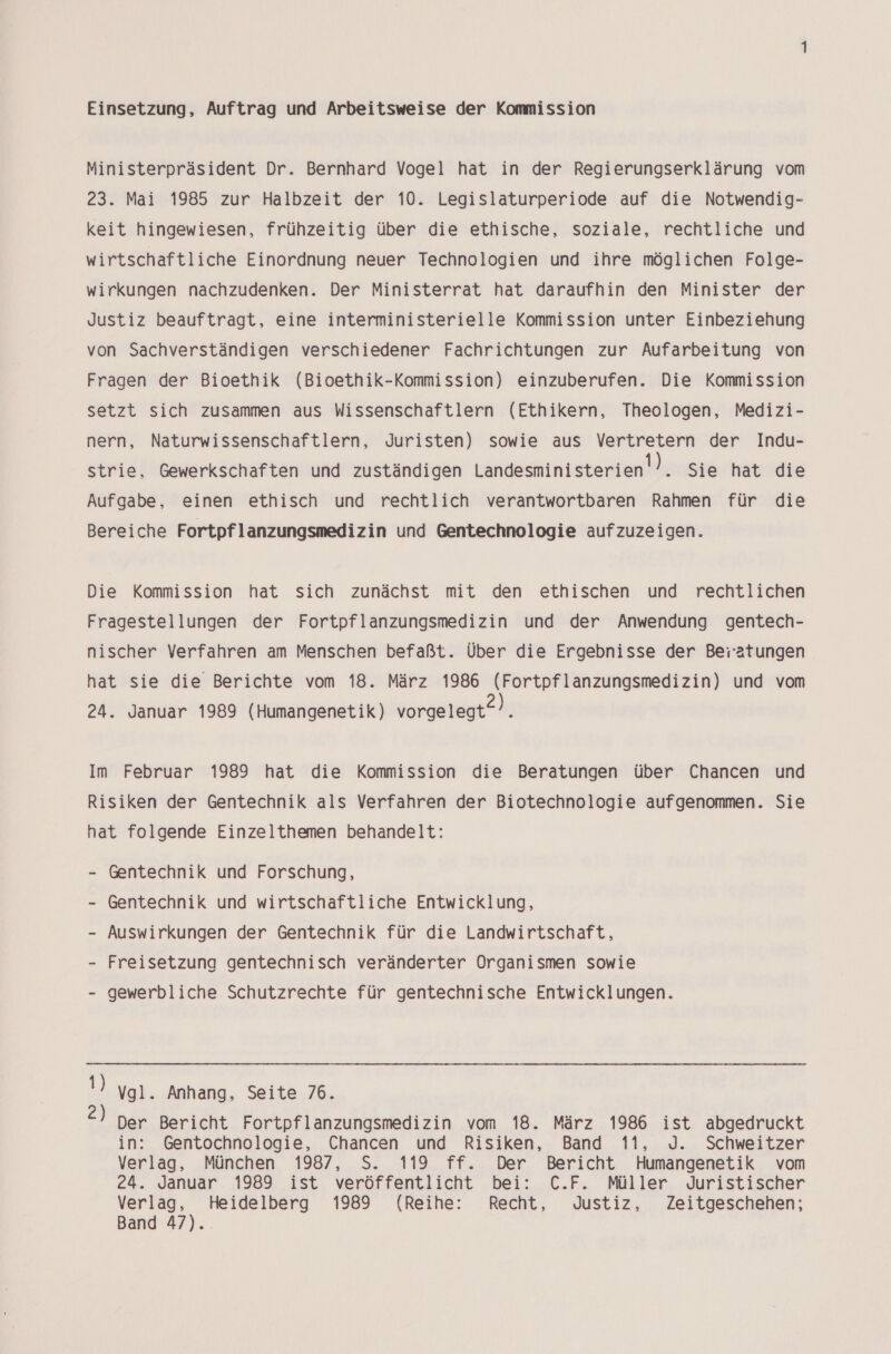Einsetzung, Auftrag und Arbeitsweise der Kommission Ministerpräsident Dr. Bernhard Vogel hat in der Regierungserklärung vom 23. Mai 1985 zur Halbzeit der 10. Legislaturperiode auf die Notwendig- keit hingewiesen, frühzeitig über die ethische, soziale, rechtliche und wirtschaftliche Einordnung neuer Technologien und ihre möglichen Folge- wirkungen nachzudenken. Der Ministerrat hat daraufhin den Minister der Justiz beauftragt, eine interministerielle Kommission unter Einbeziehung von Sachverständigen verschiedener Fachrichtungen zur Aufarbeitung von Fragen der Bioethik (Bioethik-Kommission) einzuberufen. Die Kommission setzt sich zusammen aus Wissenschaftlern (Ethikern, Theologen, Medizi- nern, Naturwissenschaftlern, Juristen) sowie aus Vertretern der Indu- strie, Gewerkschaften und zuständigen Landesministerien!). Sie hat die Aufgabe, einen ethisch und rechtlich verantwortbaren Rahmen für die Bereiche Fortpflanzungsmedizin und Gentechnologie aufzuzeigen. Die Kommission hat sich zunächst mit den ethischen und rechtlichen Fragestellungen der Fortpflanzungsmedizin und der Anwendung gentech- nischer Verfahren am Menschen befaßt. Über die Ergebnisse der Bei’atungen hat sie die Berichte vom 18. März 1986 (Fortpflanzungsmedizin) und vom 24. Januar 1989 (Humangenetik) vorgelegt“). Im Februar 1989 hat die Kommission die Beratungen über Chancen und Risiken der Gentechnik als Verfahren der Biotechnologie aufgenommen. Sie hat folgende Einzelthemen behandelt: - Gentechnik und Forschung, - Gentechnik und wirtschaftliche Entwicklung, - Auswirkungen der Gentechnik für die Landwirtschaft, - Freisetzung gentechnisch veränderter Organismen sowie gewerbliche Schutzrechte für gentechnische Entwicklungen. !) ygl. Anhang, Seite 76. Der Bericht Fortpflanzungsmedizin vom 18. März 1986 ist abgedruckt in: Gentochnologie, Chancen und Risiken, Band 11, J. Schweitzer Verlag, München 1987, S. 119 ff. Der Bericht Humangenetik vom 24. Januar 1989 ist veröffentlicht bei: C.F. Müller Juristischer ce, Heidelberg 1989 (Reihe: Recht, Justiz, Zeitgeschehen; Band 47).