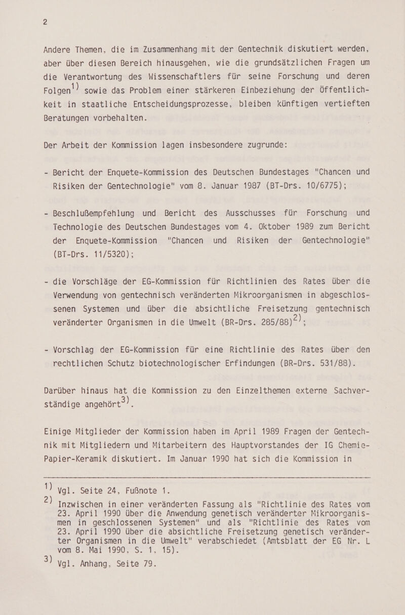 Andere Themen, die im Zusammenhang mit der Gentechnik diskutiert werden, aber über diesen Bereich hinausgehen, wie die grundsätzlichen Fragen um die Verantwortung des Wissenschaftlers für seine Forschung und deren Folgen sowie das Problem einer stärkeren Einbeziehung der Öffentlich- keit in staatliche Entscheidungsprozesse, bleiben künftigen vertieften Beratungen vorbehalten. Der Arbeit der Kommission lagen insbesondere zugrunde: - Bericht der Enquete-Kommission des Deutschen Bundestages Chancen und Risiken der Gentechnologie vom 8. Januar 1987 (BT-Drs. 10/6775); - Beschlußempfehlung und Bericht des Ausschusses für Forschung und Technologie des Deutschen Bundestages vom 4. Oktober 1989 zum Bericht der Enquete-Kommission Chancen und Risiken der Gentechnologie (BT-Drs. 11/5320); - die Vorschläge der EG-Kommission für Richtlinien des Rates über die Verwendung von gentechnisch veränderten Mikroorganismen in abgeschlos- senen Systemen und über die absichtliche Freisetzung gentechnisch veränderter Organismen in die Umwelt (BR-Drs. 285/88)2): Vorschlag der EG-Kommission für eine Richtlinie des Rates über den rechtlichen Schutz biotechnologischer Erfindungen (BR-Drs. 531/88). Darüber hinaus hat die Kommission zu den Einzelthemen externe Sachver- ständige angehört). Einige Mitglieder der Kommission haben im April 1989 Fragen der Gentech- nik mit Mitgliedern und Mitarbeitern des Hauptvorstandes der IG Chemie- Papier-Keramik diskutiert. Im Januar 1990 hat sich die Kommission in 1) ygl. Seite 24, Fußnote 1. Inzwischen in einer veränderten Fassung als Richtlinie des Rates vom 23. April 1990 über die Anwendung genetisch veränderter Mikroorganis- men in geschlossenen Systemen und als Richtlinie des Rates vom 23. April 1990 über die absichtliche Freisetzung genetisch veränder- ter Organismen in die Umwelt verabschiedet (Amtsblatt der EG Nr. L von Br Mal 19078, 1, 15). 3) Vgl. Anhang, Seite 79.