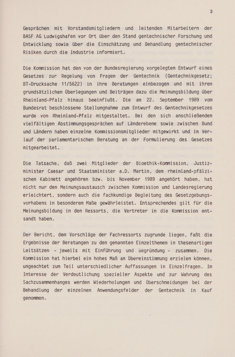 Gesprächen mit Vorstandsmitgliedern und leitenden Mitarbeitern der BASF AG Ludwigshafen vor Ort über den Stand gentechnischer Forschung und Entwicklung sowie über die Einschätzung und Behandlung gentechnischer Risiken durch die Industrie informiert. Die Kommission hat den von der Bundesregierung vorgelegten Entwurf eines Gesetzes zur Regelung von Fragen der Gentechnik (Gentechnikgesetz; BT-Drucksache 11/5622) in ihre Beratungen einbezogen und mit ihren grundsätzlichen Überlegungen und Beiträgen dazu die Meinungsbildung über Rheinland-Pfalz hinaus beeinflußt. Die am 22. September 1989 vom Bundesrat beschlossene Stellungnahme zum Entwurf des Gentechnikgesetzes wurde von Rheinland-Pfalz mitgestaltet. Bei den sich anschließenden vielfältigen Abstimmungsgesprächen auf Länderebene sowie zwischen Bund und Ländern haben einzelne Kommissionsmitglieder mitgewirkt und im Ver- lauf der parlamentarischen Beratung an der Formulierung des Gesetzes mitgearbeitet. Die Tatsache, daß zwei Mitglieder der Bioethik-Kommission, Justiz- minister Caesar und Staatsminister a.D. Martin, dem rheinland-pfälzi- schen Kabinett angehören bzw. bis November 1989 angehört haben, hat nicht nur den Meinungsaustausch zwischen Kommission und Landesregierung erleichtert, sondern auch die fachkundige Begleitung des Gesetzgebungs- vorhabens in besonderem Maße gewährleistet. Entsprechendes gilt für die Meinungsbildung in den Ressorts, die Vertreter in die Kommission ent- sandt haben. Der Bericht, dem Vorschläge der Fachressorts zugrunde liegen, faßt die Ergebnisse der Beratungen zu den genannten Einzelthemen in thesenartigen Leitsätzen - jeweils mit Einführung und Begründung - zusammen. Die Kommission hat hierbei ein hohes Maß an Übereinstimmung erzielen können, ungeachtet zum Teil unterschiedlicher Auffassungen in Einzelfragen. Im Interesse der Verdeutlichung spezieller Aspekte und zur Wahrung des Sachzusammenhanges werden Wiederholungen und Überschneidungen bei der Behandlung der “einzelnen Anwendungsfelder der Gentechnik in Kauf genommen.