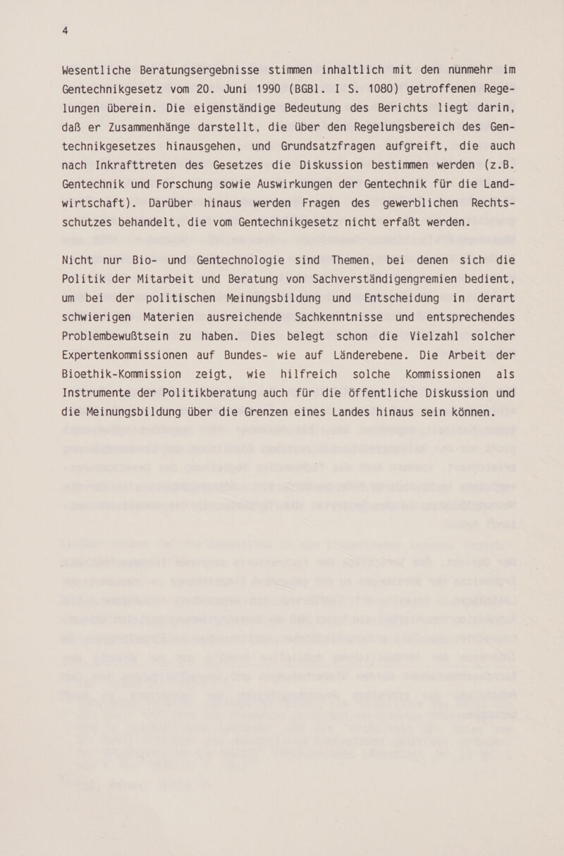 Wesentliche Beratungsergebnisse stimmen inhaltlich mit den nunmehr im Gentechnikgesetz vom 20. Juni 1990 (BGBl. I S. 1080) getroffenen Rege- lungen überein. Die eigenständige Bedeutung des Berichts liegt darin, daß er Zusammenhänge darstellt, die über den Regelungsbereich des Gen- technikgesetzes hinausgehen, und Grundsatzfragen aufgreift, die auch nach Inkrafttreten des Gesetzes die Diskussion bestimmen werden (z.B. Gentechnik und Forschung sowie Auswirkungen der Gentechnik für die Land- wirtschaft). Darüber hinaus werden Fragen des gewerblichen Rechts- schutzes behandelt, die vom Gentechnikgesetz nicht erfaßt werden. Nicht nur Bio- und Gentechnologie sind Themen, bei denen sich die Politik der Mitarbeit und Beratung von Sachverständigengremien bedient, um bei der politischen Meinungsbildung und Entscheidung in derart schwierigen Materien ausreichende Sachkenntnisse und entsprechendes Problembewußtsein zu haben. Dies belegt schon die Vielzahl solcher Expertenkommissionen auf Bundes- wie auf Länderebene. Die Arbeit der Bioethik-Kommission zeigt, wie hilfreich solche Kommissionen als Instrumente der Politikberatung auch für die öffentliche Diskussion und die Meinungsbildung über die Grenzen eines Landes hinaus sein können.