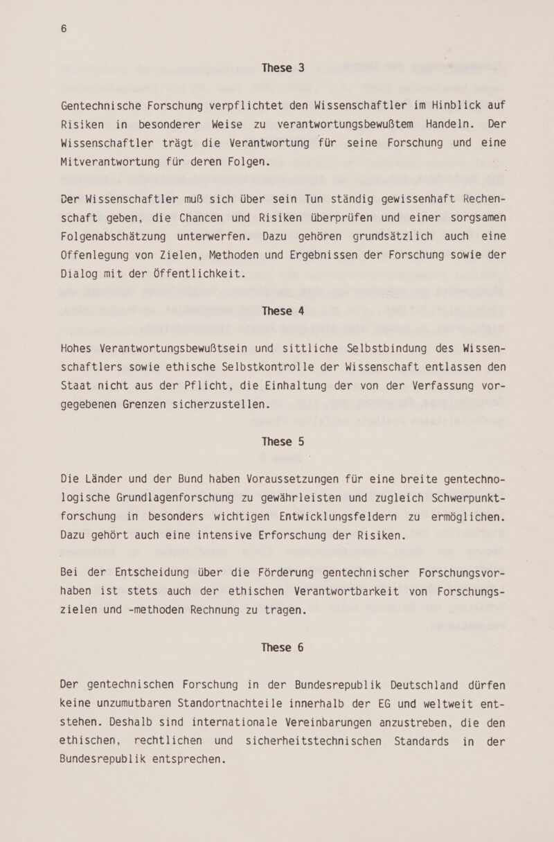 Gentechnische Forschung verpflichtet den Wissenschaftler im Hinblick auf Risiken in besonderer Weise zu verantwortungsbewußtem Handeln. Der Wissenschaftler trägt die Verantwortung für seine Forschung und eine Mitverantwortung für deren Folgen. Der Wissenschaftler muß sich über sein Tun ständig gewissenhaft Rechen- schaft geben, die Chancen und Risiken überprüfen und einer sorgsamen Folgenabschätzung unterwerfen. Dazu gehören grundsätzlich auch eine Offenlegung von Zielen, Methoden und Ergebnissen der Forschung sowie der Dialog mit der Öffentlichkeit. These 4 Hohes Verantwortungsbewußtsein und sittliche Selbstbindung des Wissen- schaftlers sowie ethische Selbstkontrolle der Wissenschaft entlassen den Staat nicht aus der Pflicht, die Einhaltung der von der Verfassung vor- gegebenen Grenzen sicherzustellen. These 5 Die Länder und der Bund haben Voraussetzungen für eine breite gentechno- logische Grundlagenforschung zu gewährleisten und zugleich Schwerpunkt- forschung in besonders wichtigen Entwicklungsfeldern zu ermöglichen. Dazu gehört auch eine intensive Erforschung der Risiken. Bei der Entscheidung über die Förderung gentechnischer Forschungsvor- haben ist stets auch der ethischen Verantwortbarkeit von Forschungs- zielen und -methoden Rechnung zu tragen. These 6 Der gentechnischen Forschung in der Bundesrepublik Deutschland dürfen keine unzumutbaren Standortnachteile innerhalb der EG und weltweit ent- stehen. Deshalb sind internationale Vereinbarungen anzustreben, die den ethischen, rechtlichen und sicherheitstechnischen Standards in der Bundesrepublik entsprechen.