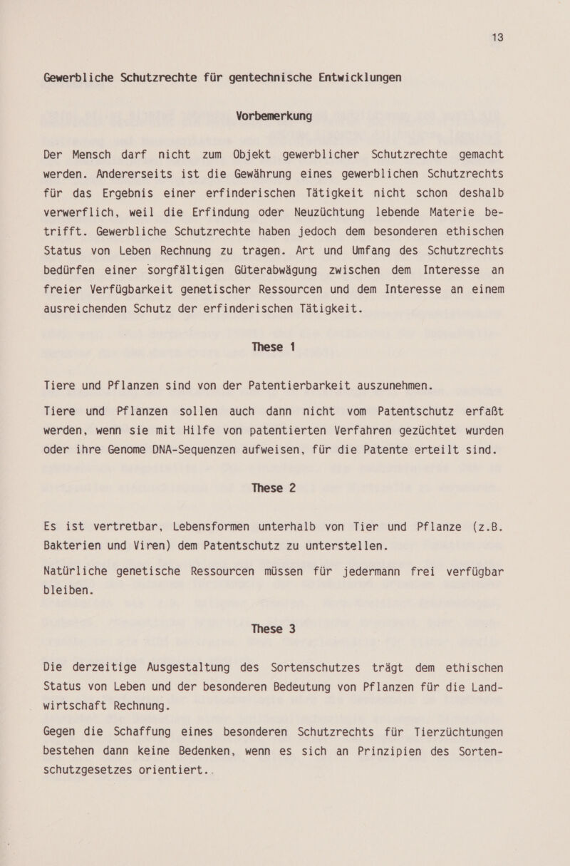 Gewerbliche Schutzrechte für gentechnische Entwicklungen Vorbemerkung Der Mensch darf nicht zum Objekt gewerblicher Schutzrechte gemacht werden. Andererseits ist die Gewährung eines gewerblichen Schutzrechts für das Ergebnis einer erfinderischen Tätigkeit nicht schon deshalb verwerflich, weil die Erfindung oder Neuzüchtung lebende Materie be- trifft. Gewerbliche Schutzrechte haben jedoch dem besonderen ethischen Status von Leben Rechnung zu tragen. Art und Umfang des Schutzrechts bedürfen einer sorgfältigen Güterabwägung zwischen dem Interesse an freier Verfügbarkeit genetischer Ressourcen und dem Interesse an einem ausreichenden Schutz der erfinderischen Tätigkeit. These 1 Tiere und Pflanzen sind von der Patentierbarkeit auszunehmen. Tiere und Pflanzen sollen auch dann nicht vom Patentschutz erfaßt werden, wenn sie mit Hilfe von patentierten Verfahren gezüchtet wurden oder ihre Genome DNA-Sequenzen aufweisen, für die Patente erteilt sind. These 2 Es ist vertretbar, Lebensformen unterhalb von Tier und Pflanze (z.B. Bakterien und Viren) dem Patentschutz zu unterstellen. Natürliche genetische Ressourcen müssen für jedermann frei verfügbar bleiben. These 3 Die derzeitige Ausgestaltung des Sortenschutzes trägt dem ethischen Status von Leben und der besonderen Bedeutung von Pflanzen für die Land- wirtschaft Rechnung. Gegen die Schaffung eines besonderen Schutzrechts für Tierzüchtungen bestehen dann keine Bedenken, wenn es sich an Prinzipien des Sorten- schutzgesetzes orientiert..
