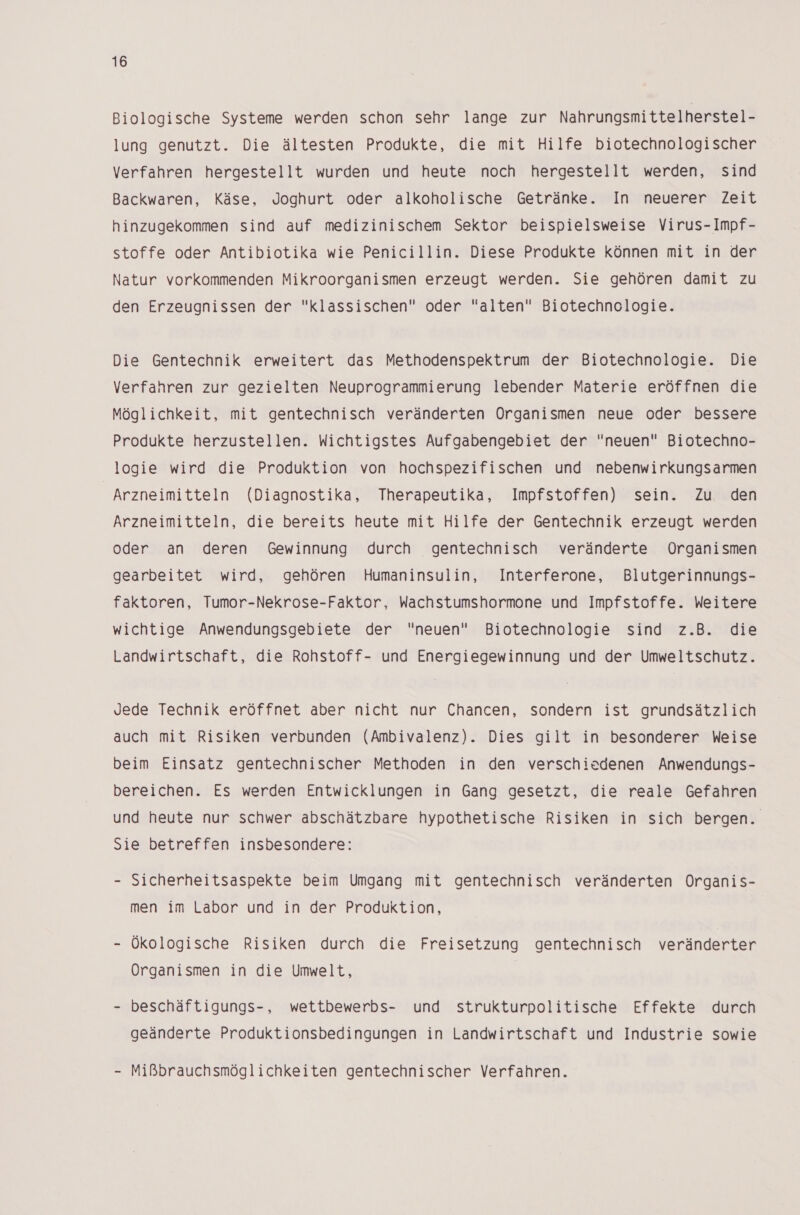 Biologische Systeme werden schon sehr lange zur Nahrungsmittelherstel- lung genutzt. Die ältesten Produkte, die mit Hilfe biotechnologischer Verfahren hergestellt wurden und heute noch hergestellt werden, sind Backwaren, Käse, Joghurt oder alkoholische Getränke. In neuerer Zeit hinzugekommen sind auf medizinischem Sektor beispielsweise Virus-Impf- stoffe oder Antibiotika wie Penicillin. Diese Produkte können mit in der Natur vorkommenden Mikroorganismen erzeugt werden. Sie gehören damit zu den Erzeugnissen der klassischen oder alten Biotechnologie. Die Gentechnik erweitert das Methodenspektrum der Biotechnologie. Die Verfahren zur gezielten Neuprogrammierung lebender Materie eröffnen die Möglichkeit, mit gentechnisch veränderten Organismen neue oder bessere Produkte herzustellen. Wichtigstes Aufgabengebiet der neuen Biotechno- logie wird die Produktion von hochspezifischen und nebenwirkungsarmen Arzneimitteln (Diagnostika, Therapeutika, Impfstoffen) sein. Zu den Arzneimitteln, die bereits heute mit Hilfe der Gentechnik erzeugt werden oder an deren Gewinnung durch gentechnisch veränderte Organismen gearbeitet wird, gehören Humaninsulin, Interferone, Blutgerinnungs- faktoren, Tumor-Nekrose-Faktor, Wachstumshormone und Impfstoffe. Weitere wichtige Anwendungsgebiete der neuen Biotechnologie sind z.B. die Landwirtschaft, die Rohstoff- und Energiegewinnung und der Umweltschutz. Jede Technik eröffnet aber nicht nur Chancen, sondern ist grundsätzlich auch mit Risiken verbunden (Ambivalenz). Dies gilt in besonderer Weise beim Einsatz gentechnischer Methoden in den verschiedenen Anwendungs- bereichen. Es werden Entwicklungen in Gang gesetzt, die reale Gefahren und heute nur schwer abschätzbare hypothetische Risiken in sich bergen. Sie betreffen insbesondere: - Sicherheitsaspekte beim Umgang mit gentechnisch veränderten Organis- men im Labor und in der Produktion, Ökologische Risiken durch die Freisetzung gentechnisch veränderter Organismen in die Umwelt, beschäftigungs-, wettbewerbs- und strukturpolitische Effekte durch geänderte Produktionsbedingungen in Landwirtschaft und Industrie sowie - Mißbrauchsmöglichkeiten gentechnischer Verfahren.