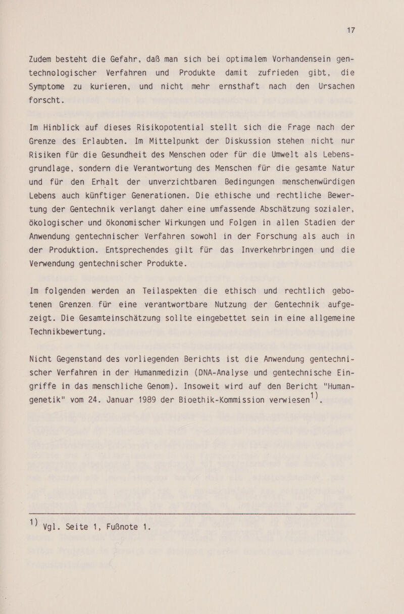 Zudem besteht die Gefahr, daß man sich bei optimalem Vorhandensein gen- technologischer Verfahren und Produkte damit zufrieden gibt, die Symptome zu kurieren, und nicht mehr ernsthaft nach den Ursachen forscht. Im Hinblick auf dieses Risikopotential stellt sich die Frage nach der Grenze des Erlaubten. Im Mittelpunkt der Diskussion stehen nicht nur Risiken für die Gesundheit des Menschen oder für die Umwelt als Lebens- grundlage, sondern die Verantwortung des Menschen für die gesamte Natur und für den Erhalt der unverzichtbaren Bedingungen menschenwürdigen Lebens auch künftiger Generationen. Die ethische und rechtliche Bewer- tung der Gentechnik verlangt daher eine umfassende Abschätzung sozialer, ökologischer und ökonomischer Wirkungen und Folgen in allen Stadien der Anwendung gentechnischer Verfahren sowohl in der Forschung als auch in der Produktion. Entsprechendes gilt für das Inverkehrbringen und die Verwendung gentechnischer Produkte. Im folgenden werden an Teilaspekten die ethisch und rechtlich gebo- tenen Grenzen. für eine verantwortbare Nutzung der Gentechnik aufge- zeigt. Die Gesamteinschätzung sollte eingebettet sein in eine allgemeine Technikbewertung. Nicht Gegenstand des vorliegenden Berichts ist die Anwendung gentechni- scher Verfahren in der Humanmedizin (DNA-Analyse und gentechnische Ein- griffe in das menschliche Genom). Insoweit wird auf den Bericht Human- genetik vom 24. Januar 1989 der Bioethik-Kommission verwiesen! ). N Vgl. Seite 1, Fußnote 1.