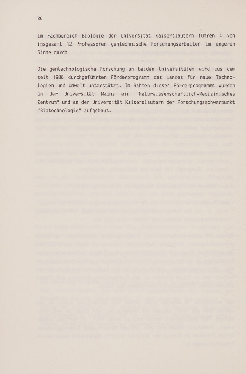 Im Fachbereich Biologie der Universität Kaiserslautern führen 4 von insgesamt 12 Professoren gentechnische Forschungsarbeiten im engeren Sinne durch. Die gentechnologische Forschung an beiden Universitäten wird aus dem seit 1986 durchgeführten Förderprogramm des Landes für neue Techno- logien und Umwelt unterstützt. Im Rahmen dieses Förderprogramms wurden an der Universität Mainz ein Naturwissenschaftlich-Medizinisches Zentrum und an der Universität Kaiserslautern der Forschungsschwerpunkt Biotechnologie aufgebaut.