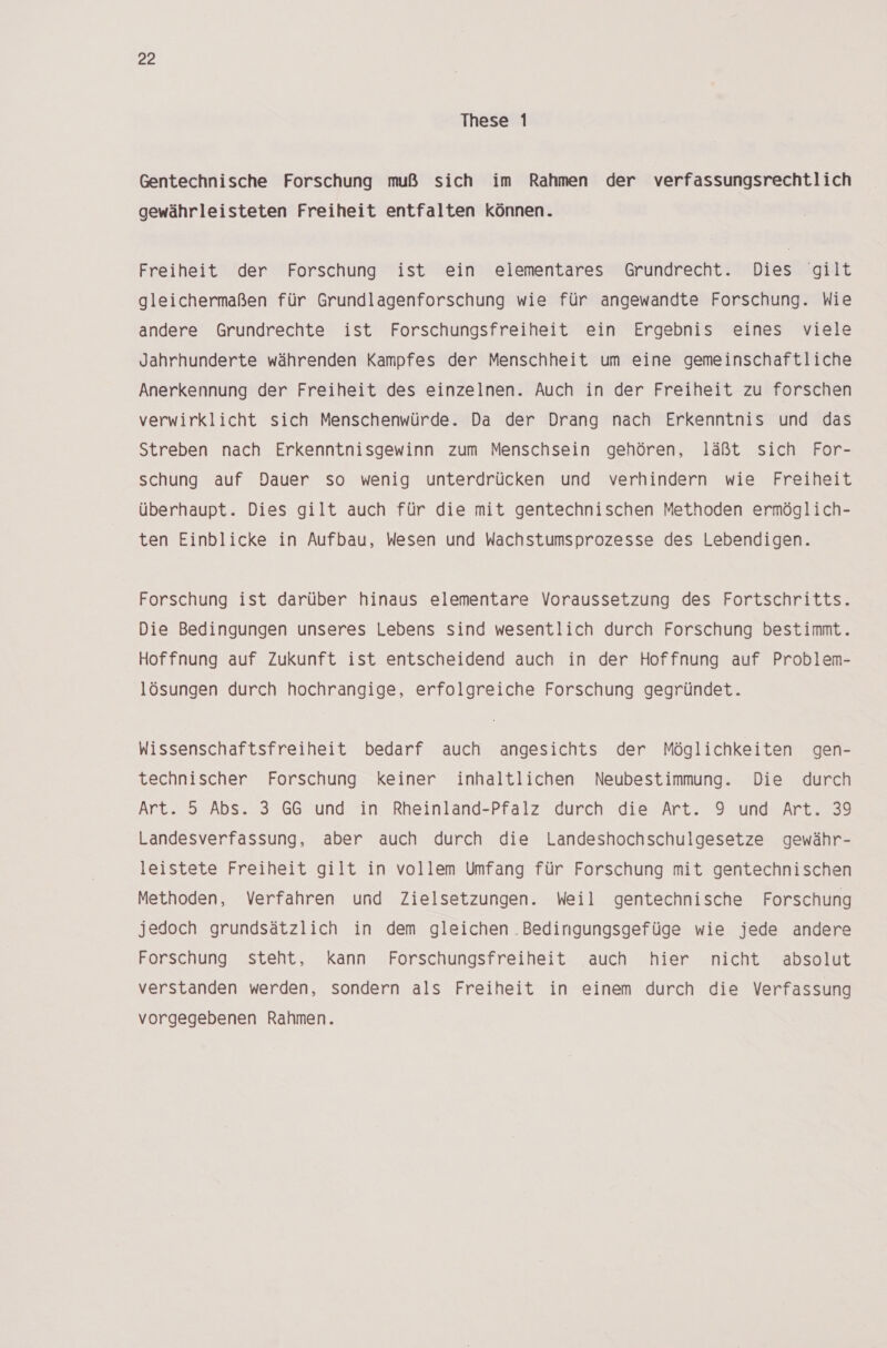 These 1 Gentechnische Forschung muß sich im Rahmen der verfassungsrechtlich gewährleisteten Freiheit entfalten können. Freiheit der Forschung ist ein elementares Grundrecht. Dies giit gleichermaßen für Grundlagenforschung wie für angewandte Forschung. Wie andere Grundrechte ist Forschungsfreiheit ein Ergebnis eines viele Jahrhunderte währenden Kampfes der Menschheit um eine gemeinschaftliche Anerkennung der Freiheit des einzelnen. Auch in der Freiheit zu forschen verwirklicht sich Menschenwürde. Da der Drang nach Erkenntnis und das Streben nach Erkenntnisgewinn zum Menschsein gehören, läßt sich For- schung auf Dauer so wenig unterdrücken und verhindern wie Freiheit überhaupt. Dies gilt auch für die mit gentechnischen Methoden ermöglich- ten Einblicke in Aufbau, Wesen und Wachstumsprozesse des Lebendigen. Forschung ist darüber hinaus elementare Voraussetzung des Fortschritts. Die Bedingungen unseres Lebens sind wesentlich durch Forschung bestimmt. Hoffnung auf Zukunft ist entscheidend auch in der Hoffnung auf Problem- lösungen durch hochrangige, erfolgreiche Forschung gegründet. Wissenschaftsfreiheit bedarf auch angesichts der Möglichkeiten gen- technischer Forschung keiner inhaltlichen Neubestimmung. Die durch Art. 5 Abs. 3 GG und in Rheinland-Pfalz durch die Art. 9 und Art. 39 Landesverfassung, aber auch durch die Landeshochschulgesetze gewähr- leistete Freiheit gilt in vollem Umfang für Forschung mit gentechnischen Methoden, Verfahren und Zielsetzungen. Weil gentechnische Forschung jedoch grundsätzlich in dem gleichen Bedingungsgefüge wie jede andere Forschung steht, kann Forschungsfreiheit auch hier nicht absolut verstanden werden, sondern als Freiheit in einem durch die Verfassung vorgegebenen Rahmen.