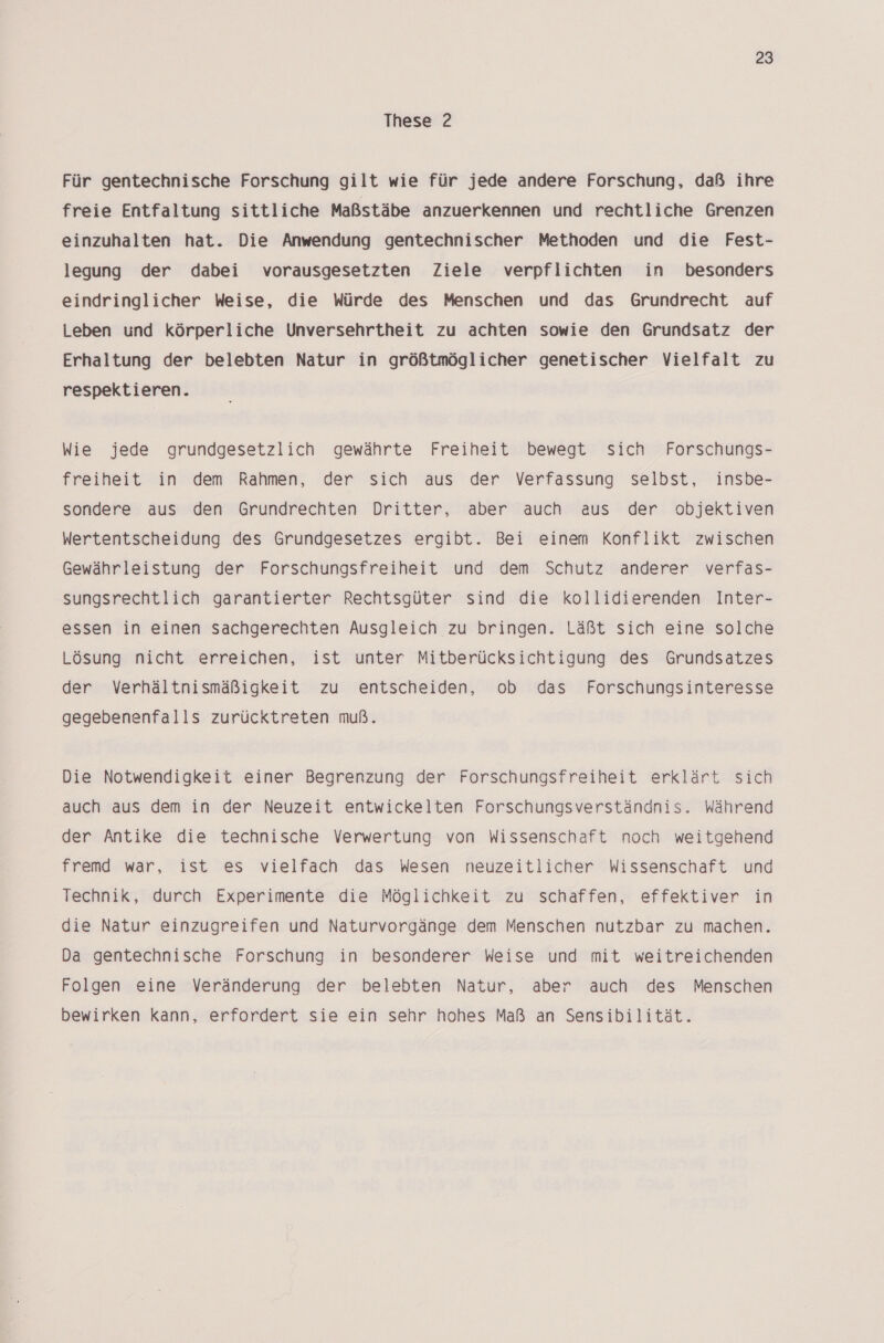 These 2 Für gentechnische Forschung gilt wie für jede andere Forschung, daß ihre freie Entfaltung sittliche Maßstäbe anzuerkennen und rechtliche Grenzen einzuhalten hat. Die Anwendung gentechnischer Methoden und die Fest- legung der dabei vorausgesetzten Ziele verpflichten in besonders eindringlicher Weise, die Würde des Menschen und das Grundrecht auf Leben und körperliche Unversehrtheit zu achten sowie den Grundsatz der Erhaltung der belebten Natur in größtmöglicher genetischer Vielfalt zu respektieren. Wie jede grundgesetzlich gewährte Freiheit bewegt sich Forschungs- freiheit in dem Rahmen, der sich aus der Verfassung selbst, insbe- sondere aus den Grundrechten Dritter, aber auch aus der objektiven Wertentscheidung des Grundgesetzes ergibt. Bei einem Konflikt zwischen Gewährleistung der Forschungsfreiheit und dem Schutz anderer verfas- sungsrechtlich garantierter Rechtsgüter sind die kollidierenden Inter- essen in einen Sachgerechten Ausgleich zu bringen. Läßt sich eine solche Lösung nicht erreichen, ist unter Mitberücksichtigung des Grundsatzes der Verhältnismäßigkeit zu entscheiden, ob das Forschungsinteresse gegebenenfalls zurücktreten muß. Die Notwendigkeit einer Begrenzung der Forschungsfreiheit erklärt sich auch aus dem in der Neuzeit entwickelten Forschungsverständnis. Während der Antike die technische Verwertung von Wissenschaft noch weitgehend fremd war, ist es vielfach das Wesen neuzeitlicher Wissenschaft und Technik, durch Experimente die Möglichkeit zu schaffen, effektiver in die Natur einzugreifen und Naturvorgänge dem Menschen nutzbar zu machen. Da gentechnische Forschung in besonderer Weise und mit weitreichenden Folgen eine Veränderung der belebten Natur, aber auch des Menschen bewirken kann, erfordert sie ein sehr hohes Maß an Sensibilität.