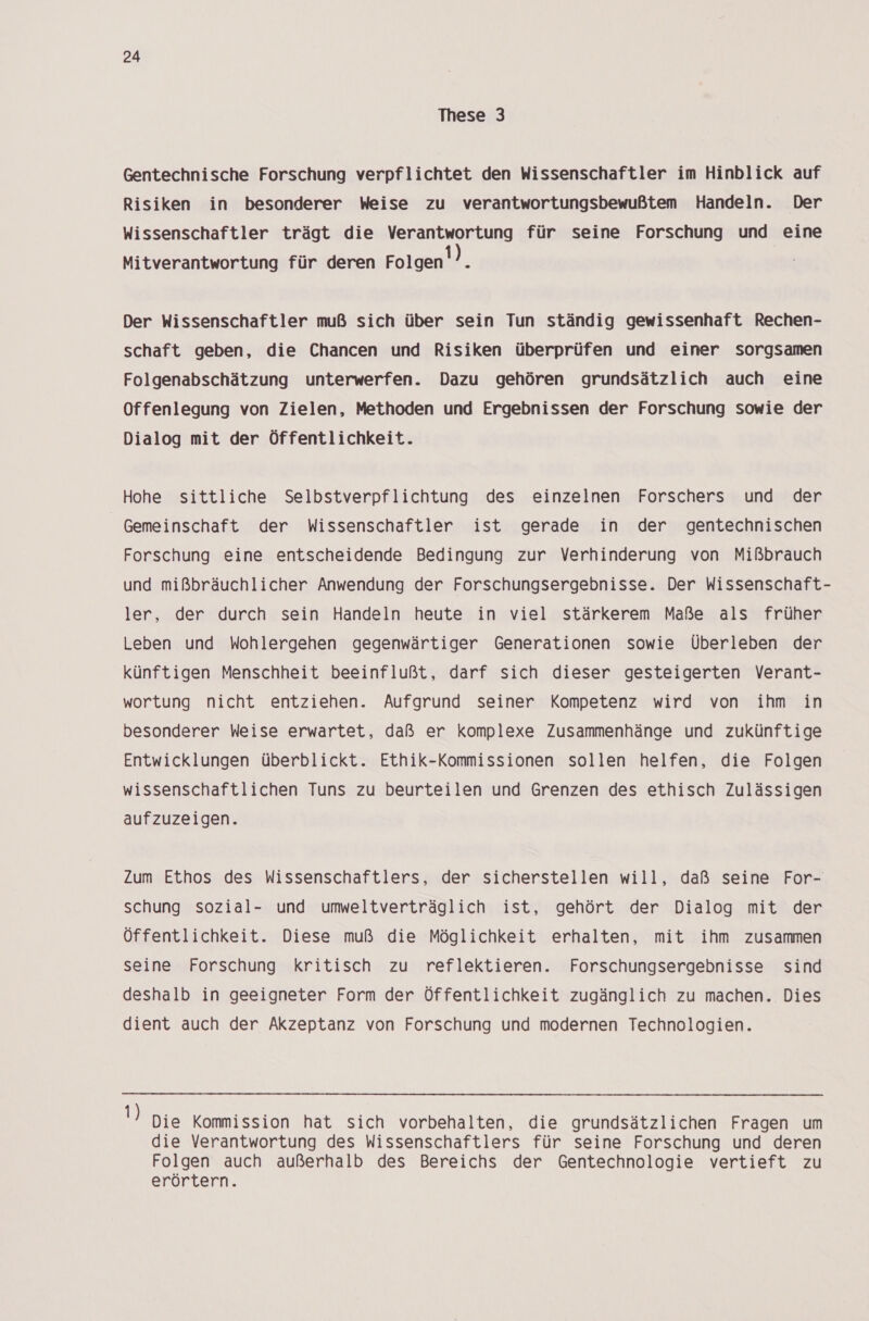 These 3 Gentechnische Forschung verpflichtet den Wissenschaftler im Hinblick auf Risiken in besonderer Weise zu verantwortungsbewußtem Handeln. Der Wissenschaftler trägt die Verantwortung für seine Forschung und eine Mitverantwortung für deren Folgen’). Der Wissenschaftler muß sich über sein Tun ständig gewissenhaft Rechen- schaft geben, die Chancen und Risiken überprüfen und einer sorgsamen Folgenabschätzung unterwerfen. Dazu gehören grundsätzlich auch eine Offenlegung von Zielen, Methoden und Ergebnissen der Forschung sowie der Dialog mit der Öffentlichkeit. Hohe sittliche Selbstverpflichtung des einzelnen Forschers und der Gemeinschaft der Wissenschaftler ist gerade in der gentechnischen Forschung eine entscheidende Bedingung zur Verhinderung von Mißbrauch und mißbräuchlicher Anwendung der Forschungsergebnisse. Der Wissenschaft- ler, der durch sein Handeln heute in viel stärkerem Maße als früher Leben und Wohlergehen gegenwärtiger Generationen sowie Überleben der künftigen Menschheit beeinflußt, darf sich dieser gesteigerten Verant- wortung nicht entziehen. Aufgrund seiner Kompetenz wird von ihm in besonderer Weise erwartet, daß er komplexe Zusammenhänge und zukünftige Entwicklungen überblickt. Ethik-Kommissionen sollen helfen, die Folgen wissenschaftlichen Tuns zu beurteilen und Grenzen des ethisch Zulässigen aufzuzeigen. Zum Ethos des Wissenschaftlers, der sicherstellen will, daß seine For- schung sozial- und umweltverträglich ist, gehört der Dialog mit der Öffentlichkeit. Diese muß die Möglichkeit erhalten, mit ihm zusammen seine Forschung kritisch zu reflektieren. Forschungsergebnisse sind deshalb in geeigneter Form der Öffentlichkeit zugänglich zu machen. Dies dient auch der Akzeptanz von Forschung und modernen Technologien. 1) Die Kommission hat sich vorbehalten, die grundsätzlichen Fragen um die Verantwortung des Wissenschaftlers für seine Forschung und deren Folgen auch außerhalb des Bereichs der Gentechnologie vertieft zu erörtern.