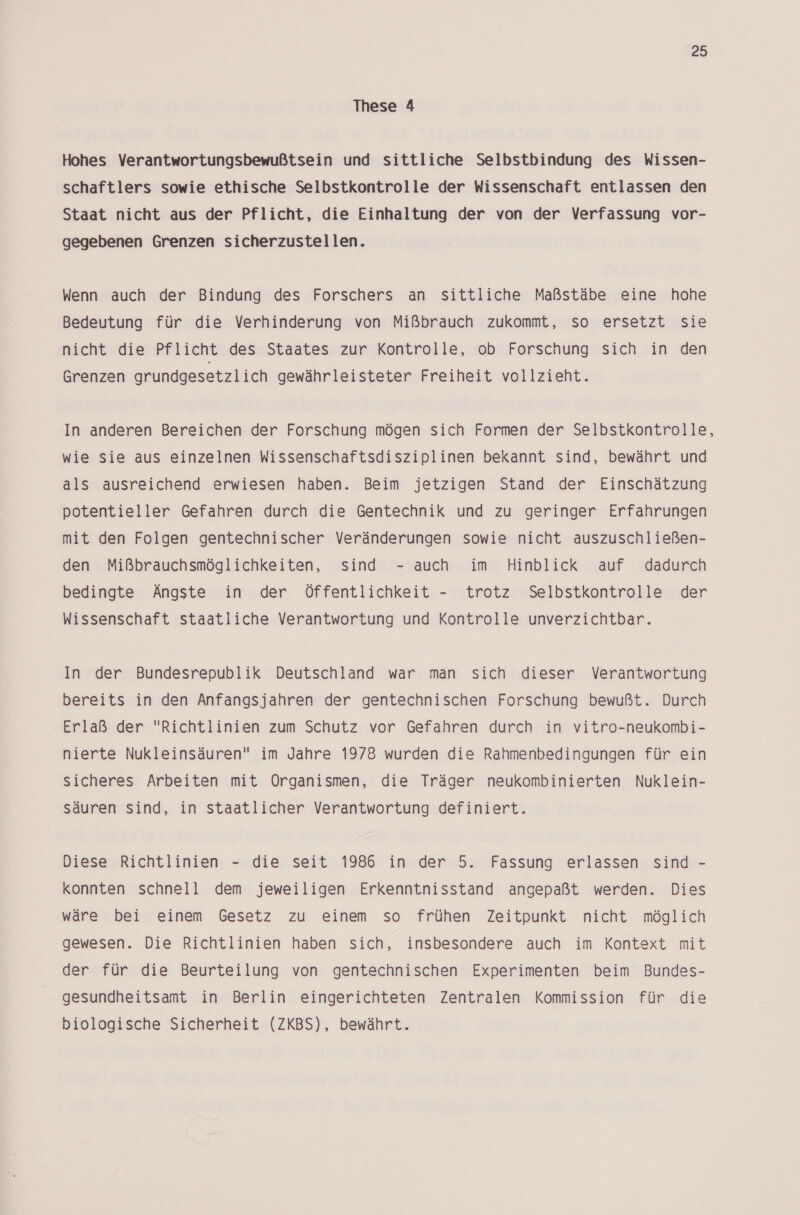 These 4 Hohes Verantwortungsbewußtsein und sittliche Selbstbindung des Wissen- schaftlers sowie ethische Selbstkontrolle der Wissenschaft entlassen den Staat nicht aus der Pflicht, die Einhaltung der von der Verfassung vor- gegebenen Grenzen sicherzustellen. Wenn auch der Bindung des Forschers an sittliche Maßstäbe eine hohe Bedeutung für die Verhinderung von Mißbrauch zukommt, so ersetzt sie nicht die Pflicht des Staates zur Kontrolle, ob Forschung sich in den Grenzen grundgesetzlich gewährleisteter Freiheit vollzieht. In anderen Bereichen der Forschung mögen sich Formen der Selbstkontrolle, wie sie aus einzelnen Wissenschaftsdisziplinen bekannt sind, bewährt und als ausreichend erwiesen haben. Beim jetzigen Stand der Einschätzung potentieller Gefahren durch die Gentechnik und zu geringer Erfahrungen mit den Folgen gentechnischer Veränderungen sowie nicht auszuschließen- den Mißbrauchsmöglichkeiten, sind - auch im Hinblick auf dadurch bedingte Ängste in der Öffentlichkeit - trotz Selbstkontrolle der Wissenschaft staatliche Verantwortung und Kontrolle unverzichtbar. In der Bundesrepublik Deutschland war man sich dieser Verantwortung bereits in den Anfangsjahren der gentechnischen Forschung bewußt. Durch Erlaß der Richtlinien zum Schutz vor Gefahren durch in vitro-neukombi- nierte Nukleinsäuren im Jahre 1978 wurden die Rahmenbedingungen für ein sicheres Arbeiten mit Organismen, die Träger neukombinierten Nuklein- säuren sind, in staatlicher Verantwortung definiert. Diese Richtlinien - die seit 1986 in der 5. Fassung erlassen sind - konnten schnell dem jeweiligen Erkenntnisstand angepaßt werden. Dies wäre bei einem Gesetz zu einem so frühen Zeitpunkt nicht möglich gewesen. Die Richtlinien haben sich, insbesondere auch im Kontext mit der für die Beurteilung von gentechnischen Experimenten beim Bundes- gesundheitsamt in Berlin eingerichteten Zentralen Kommission für die biologische Sicherheit (ZKBS), bewährt.