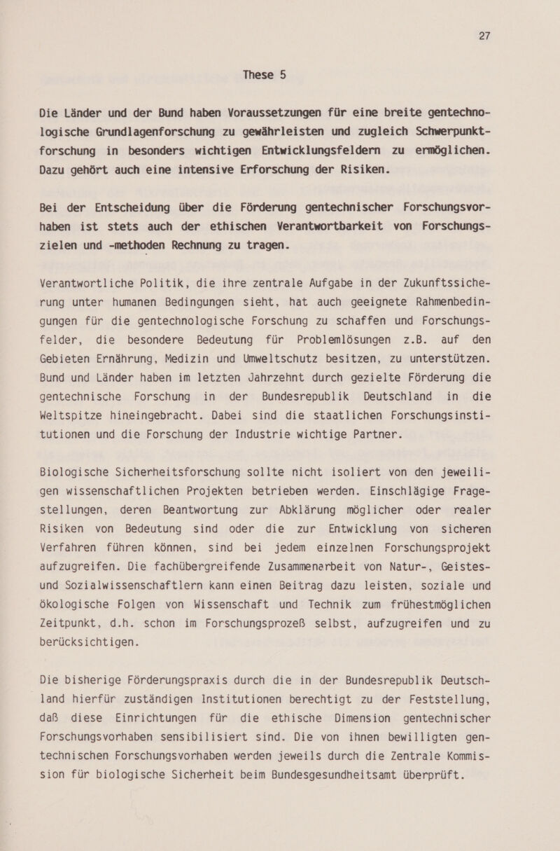 These 5 Die Länder und der Bund haben Voraussetzungen für eine breite gentechno- logische Grundlagenforschung zu gewährleisten und zugleich Schwerpunkt- forschung in besonders wichtigen Entwicklungsfeldern zu ermöglichen. Dazu gehört auch eine intensive Erforschung der Risiken. Bei der Entscheidung über die Förderung gentechnischer Forschungsvor- haben ist stets auch der ethischen Verantwortbarkeit von Forschungs- zielen und „methoden Rechnung zu tragen. Verantwortliche Politik, die ihre zentrale Aufgabe in der Zukunftssiche- rung unter humanen Bedingungen sieht, hat auch geeignete Rahmenbedin- gungen für die gentechnologische Forschung zu schaffen und Forschungs- felder, die besondere Bedeutung für Problemlösungen z.B. auf den Gebieten Ernährung, Medizin und Umweltschutz besitzen, zu unterstützen. Bund und Länder haben im letzten Jahrzehnt durch gezielte Förderung die gentechnische Forschung in der Bundesrepublik Deutschland in die Weltspitze hineingebracht. Dabei sind die staatlichen Forschungsinsti- tutionen und die Forschung der Industrie wichtige Partner. Biologische Sicherheitsforschung sollte nicht isoliert von den jeweili- gen wissenschaftlichen Projekten betrieben werden. Einschlägige Frage- stellungen, deren Beantwortung zur Abklärung möglicher oder realer Risiken von Bedeutung sind oder die zur Entwicklung von sicheren Verfahren führen können, sind bei jedem einzelnen Forschungsprojekt aufzugreifen. Die fachübergreifende Zusammenarbeit von Natur-, Geistes- und Sozialwissenschaftlern kann einen Beitrag dazu leisten, soziale und ökologische Folgen von Wissenschaft und Technik zum frühestmöglichen Zeitpunkt, d.h. schon im Forschungsprozeß selbst, aufzugreifen und zu berücksichtigen. Die bisherige Förderungspraxis durch die in der Bundesrepublik Deutsch- land hierfür zuständigen Institutionen berechtigt zu der Feststellung, daß diese Einrichtungen für die ethische Dimension gentechnischer Forschungsvorhaben sensibilisiert sind. Die von ihnen bewilligten gen- technischen Forschungsvorhaben werden jeweils durch die Zentrale Kommis- sion für biologische Sicherheit beim Bundesgesundheitsamt überprüft.