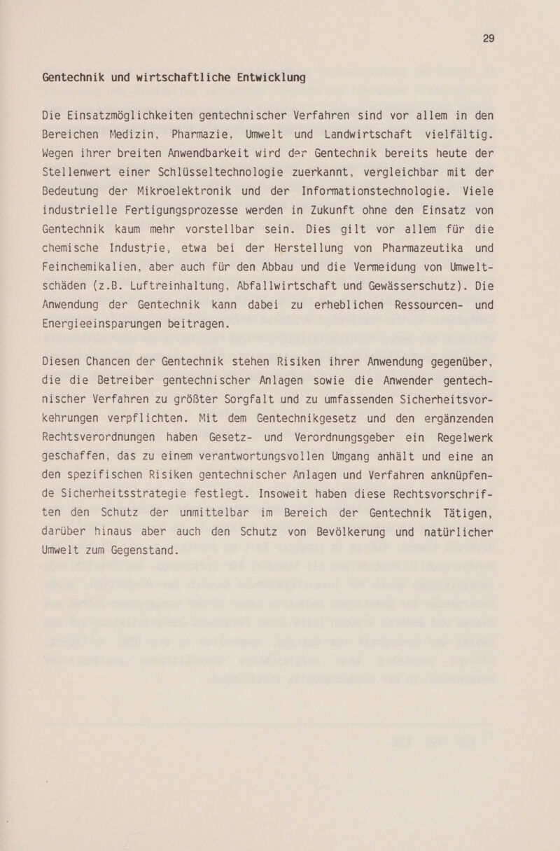 Gentechnik und wirtschaftliche Entwicklung Die Einsatzmöglichkeiten gentechnischer Verfahren sind vor allem in den Bereichen Medizin, Pharmazie, Umwelt und Landwirtschaft vielfältig. Wegen ihrer breiten Anwendbarkeit wird der Gentechnik bereits heute der Stellenwert einer Schlüsseltechnologie zuerkannt, vergleichbar mit der Bedeutung der Mikroelektronik und der Informationstechnologie. Viele industrielle Fertigungsprozesse werden in Zukunft ohne den Einsatz von Gentechnik kaum mehr vorstellbar sein. Dies gilt vor allem für die chemische Industrie, etwa bei der Herstellung von Pharmazeutika und Feinchemikalien, aber auch für den Abbau und die Vermeidung von Umwelt- schäden (z.B. Luftreinhaltung, Abfallwirtschaft und Gewässerschutz). Die Anwendung der Gentechnik kann dabei zu erheblichen Ressourcen- und Energieeinsparungen beitragen. Diesen Chancen der Gentechnik stehen Risiken ihrer Anwendung gegenüber, die die Betreiber gentechnischer Anlagen sowie die Anwender gentech- nischer Verfahren zu größter Sorgfalt und zu umfassenden Sicherheitsvor- kehrungen verpflichten. Mit dem Gentechnikgesetz und den ergänzenden Rechtsverordnungen haben Gesetz- und Verordnungsgeber ein Regelwerk geschaffen, das zu einem verantwortungsvollen Umgang anhält und eine an den spezifischen Risiken gentechnischer Anlagen und Verfahren anknüpfen- de Sicherheitsstrategie festlegt. Insoweit haben diese Rechtsvorschrif- ten den Schutz der unmittelbar im Bereich der Gentechnik Tätigen, darüber hinaus aber auch den Schutz von Bevölkerung und natürlicher Umwelt zum Gegenstand.