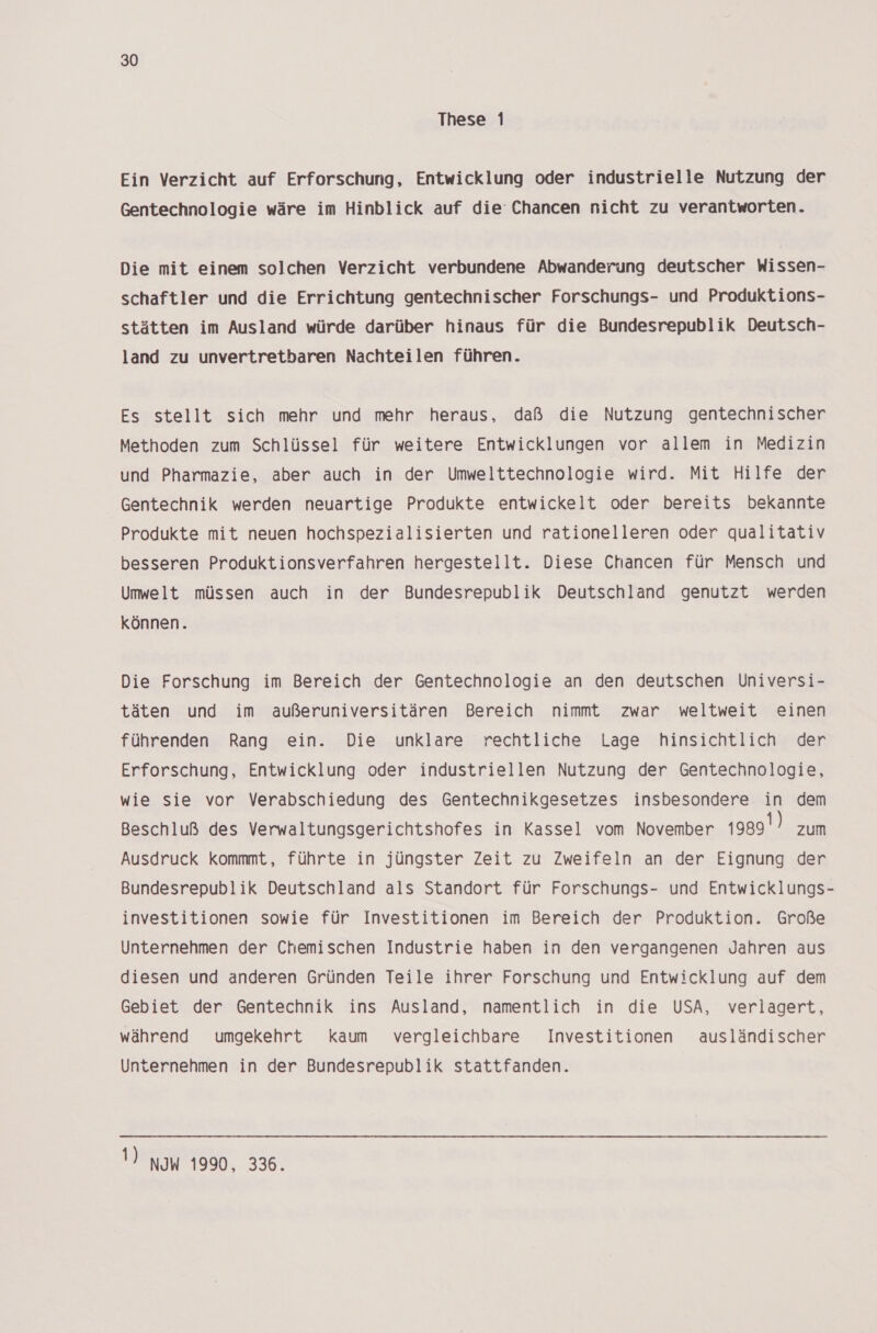 These 1 Ein Verzicht auf Erforschung, Entwicklung oder industrielle Nutzung der Gentechnologie wäre im Hinblick auf die Chancen nicht zu verantworten. Die mit einem solchen Verzicht verbundene Abwanderung deutscher Wissen- schaftler und die Errichtung gentechnischer Forschungs- und Produktions- stätten im Ausland würde darüber hinaus für die Bundesrepublik Deutsch- land zu unvertretbaren Nachteilen führen. Es stellt sich mehr und mehr heraus, daß die Nutzung gentechnischer Methoden zum Schlüssel für weitere Entwicklungen vor allem in Medizin und Pharmazie, aber auch in der Umwelttechnologie wird. Mit Hilfe der Gentechnik werden neuartige Produkte entwickelt oder bereits bekannte Produkte mit neuen hochspezialisierten und rationelleren oder qualitativ besseren Produktionsverfahren hergestellt. Diese Chancen für Mensch und Umwelt müssen auch in der Bundesrepublik Deutschland genutzt werden können. Die Forschung im Bereich der Gentechnologie an den deutschen lniversi- täten und im außeruniversitären Bereich nimmt zwar weltweit einen führenden Rang ein. Die unklare rechtliche Lage hinsichtlich der Erforschung, Entwicklung oder industriellen Nutzung der Gentechnologie, wie sie vor Verabschiedung des Gentechnikgesetzes insbesondere in dem Beschluß des Verwaltungsgerichtshofes in Kassel vom November 1989) zum Ausdruck kommmt, führte in jüngster Zeit zu Zweifeln an der Eignung der Bundesrepublik Deutschland als Standort für Forschungs- und Entwicklungs- investitionen sowie für Investitionen im Bereich der Produktion. Große Unternehmen der Chemischen Industrie haben in den vergangenen Jahren aus diesen und anderen Gründen Teile ihrer Forschung und Entwicklung auf dem Gebiet der Gentechnik ins Ausland, namentlich in die USA, verlagert, während umgekehrt kaum vergleichbare Investitionen ausländischer Unternehmen in der Bundesrepublik stattfanden. !) NOW 1990, 336.