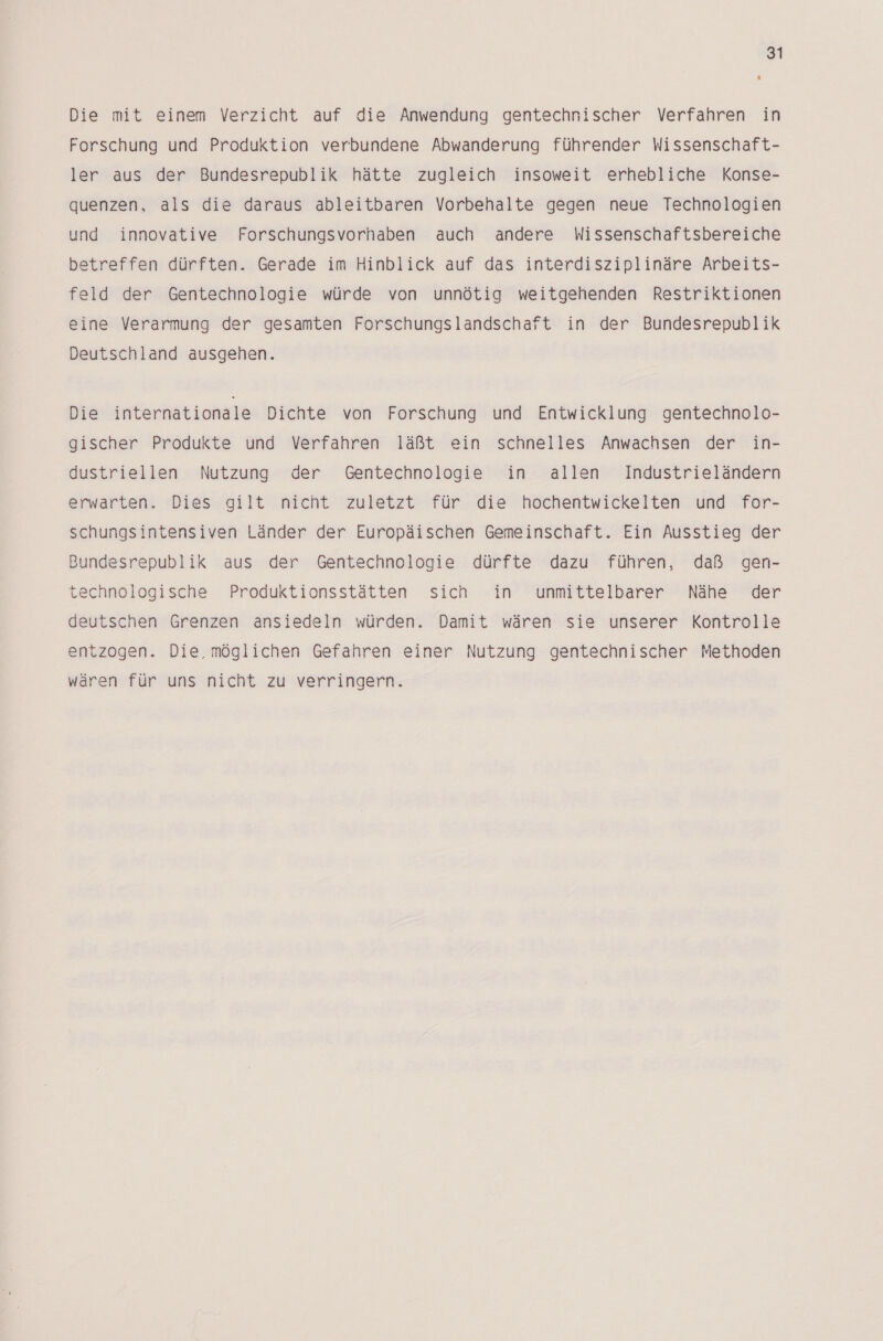 Die mit einem Verzicht auf die Anwendung gentechnischer Verfahren in Forschung und Produktion verbundene Abwanderung führender Wissenschaft- ler aus der Bundesrepublik hätte zugleich insoweit erhebliche Konse- quenzen, als die daraus ableitbaren Vorbehalte gegen neue Technologien und innovative Forschungsvorhaben auch andere Wissenschaftsbereiche betreffen dürften. Gerade im Hinblick auf das interdisziplinäre Arbeits- feld der Gentechnologie würde von unnötig weitgehenden Restriktionen eine Verarmung der gesamten Forschungslandschaft in der Bundesrepublik Deutschland ausgehen. Die internationale Dichte von Forschung und Entwicklung gentechnolo- gischer Produkte und Verfahren läßt ein schnelles Anwachsen der in- dustriellen Nutzung der Gentechnologie in allen Industrieländern erwarten. Dies gilt nicht zuletzt für die hochentwickelten und for- schungsintensiven Länder der Europäischen Gemeinschaft. Ein Ausstieg der Bundesrepublik aus der Gentechnologie dürfte dazu führen, daß gen- technologische Produktionsstätten sich in unmittelbarer Nähe der deutschen Grenzen ansiedeln würden. Damit wären sie unserer Kontrolle entzogen. Die, möglichen Gefahren einer Nutzung gentechnischer Methoden wären für uns nicht zu verringern.
