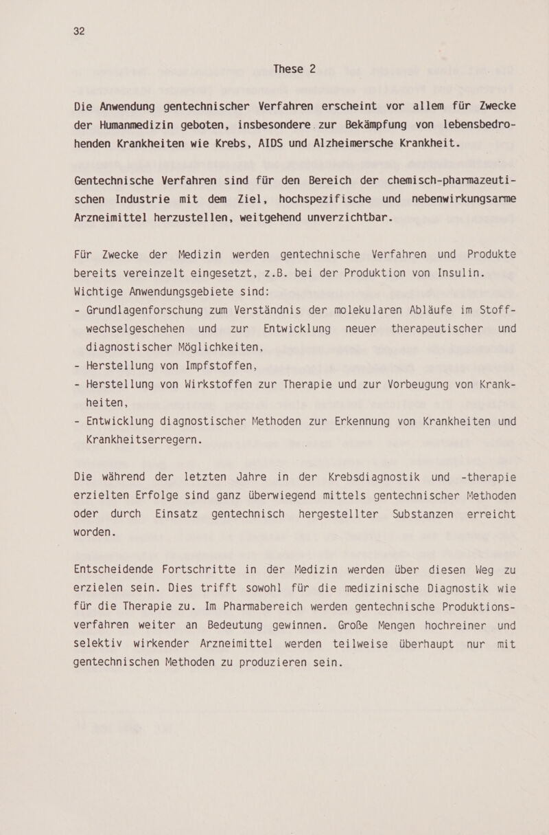 These 2 Die Anwendung gentechnischer Verfahren erscheint vor allem für Zwecke der Humanmedizin geboten, insbesondere. zur Bekämpfung von lebensbedro- henden Krankheiten wie Krebs, AIDS und Alzheimersche Krankheit. Gentechnische Verfahren sind für den Bereich der chemisch-pharmazeuti- schen Industrie mit dem Ziel, hochspezifische und nebenwirkungsarme Arzneimittel herzustellen, weitgehend unverzichtbar. Für Zwecke der Medizin werden gentechnische Verfahren und Produkte bereits vereinzelt eingesetzt, z.B. bei der Produktion von Insulin. Wichtige Anwendungsgebiete sind: - Grundlagenforschung zum Verständnis der molekularen Abläufe im Stoff- wechselgeschehen und zur Entwicklung neuer therapeutischer und diagnostischer Möglichkeiten, - Herstellung von Impfstoffen, Herstellung von Wirkstoffen zur Therapie und zur Vorbeugung von Krank- heiten, - Entwicklung diagnostischer Methoden zur Erkennung von Krankheiten und Krankheitserregern. Die während der letzten Jahre in der Krebsdiagnostik und -therapie erzielten Erfolge sind ganz überwiegend mittels gentechnischer Methoden oder durch Einsatz gentechnisch hergestellter Substanzen erreicht worden. Entscheidende Fortschritte in der Medizin werden über diesen Weq zu erzielen sein. Dies trifft sowohl für die medizinische Diagnostik wie für die Therapie zu. Im Pharmabereich werden gentechnische Produktions- verfahren weiter an Bedeutung gewinnen. Große Mengen hochreiner und selektiv wirkender Arzneimittel werden teilweise überhaupt nur mit gentechnischen Methoden zu produzieren sein.