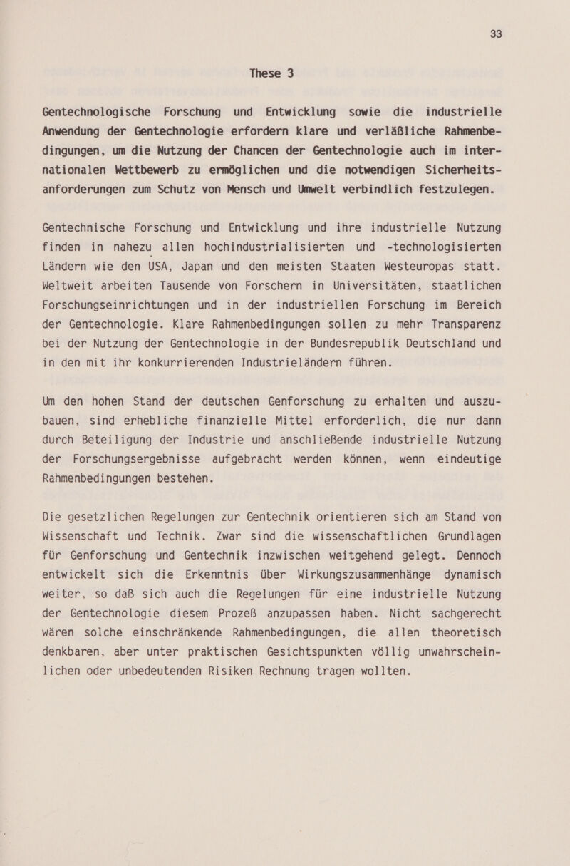 These 3 Gentechnologische Forschung und Entwicklung sowie die industrielle Anwendung der Gentechnologie erfordern klare und verläßliche Rahmenbe- dingungen, um die Nutzung der Chancen der Gentechnologie auch im inter- nationalen Wettbewerb zu ermöglichen und die notwendigen Sicherheits- anforderungen zum Schutz von Mensch und Umwelt verbindlich festzulegen. Gentechnische Forschung und Entwicklung und ihre industrielle Nutzung finden in nahezu allen hochindustrialisierten und -technologisierten Ländern wie den USA, Japan und den meisten Staaten Westeuropas Statt. Weltweit arbeiten Tausende von Forschern in Universitäten, staatlichen Forschungseinrichtungen und in der industriellen Forschung im Bereich der Gentechnologie. Klare Rahmenbedingungen sollen zu mehr Transparenz bei der Nutzung der Gentechnologie in der Bundesrepublik Deutschland und in den mit ihr konkurrierenden Industrieländern führen. Um den hohen Stand der deutschen Genforschung zu erhalten und auszu- bauen, sind erhebliche finanzielle Mittel erforderlich, die nur dann durch Beteiligung der Industrie und anschließende industrielle Nutzung der Forschungsergebnisse aufgebracht werden können, wenn eindeutige Rahmenbedingungen bestehen. Die gesetzlichen Regelungen zur Gentechnik orientieren sich am Stand von Wissenschaft und Technik. Zwar sind die wissenschaftlichen Grundlagen für Genforschung und Gentechnik inzwischen weitgehend gelegt. Dennoch entwickelt sich die Erkenntnis über Wirkungszusammenhänge dynamisch weiter, so daß sich auch die Regelungen für eine industrielle Nutzung der Gentechnologie diesem Prozeß anzupassen haben. Nicht sachgerecht wären solche einschränkende Rahmenbedingungen, die allen theoretisch denkbaren, aber unter praktischen Gesichtspunkten völlig unwahrschein- lichen oder unbedeutenden Risiken Rechnung tragen wollten.