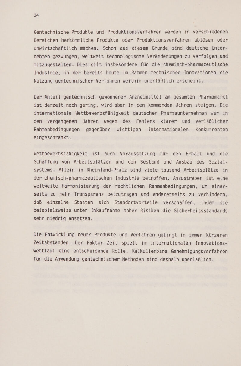 Gentechnische Produkte und Produktionsverfahren werden in verschiedenen Bereichen herkömmliche Produkte oder Produktionsverfahren ablösen oder unwirtschaftlich machen. Schon aus diesem Grunde sind deutsche Unter- nehmen gezwungen, weltweit technologische Veränderungen zu verfolgen und mitzugestalten. Dies gilt insbesondere für die chemisch-pharmazeutische Industrie, in der bereits heute im Rahmen technischer Innovationen die Nutzung gentechnischer Verfahren weithin unerläßlich erscheint. Der Anteil gentechnisch gewonnener Arzneimittel am gesamten Pharmamarkt ist derzeit noch gering, wird aber in den kommenden Jahren steigen. Die internationale Wettbewerbsfähigkeit deutscher Pharmaunternehmen war in den vergangenen Jahren wegen des Fehlens klarer und verläßlicher Rahmenbedingungen gegenüber wichtigen internationalen Konkurrenten eingeschränkt. Wettbewerbsfähigkeit ist auch Voraussetzung für den Erhalt und die Schaffung von Arbeitsplätzen und den Bestand und Ausbau des Sozial- systems. Allein in Rheinland-Pfalz sind viele tausend Arbeitsplätze in der chemisch-pharmazeutischen Industrie betroffen. Anzustreben ist eine weltweite Harmonisierung der rechtlichen Rahmenbedingungen, um einer- seits zu mehr Transparenz beizutragen und andererseits zu verhindern, daß einzelne Staaten sich Standortvorteile verschaffen, indem sie beispielsweise unter Inkaufnahme hoher Risiken die Sicherheitsstandards sehr niedrig ansetzen. Die Entwicklung neuer Produkte und Verfahren gelingt in immer kürzeren Zeitabständen. Der Faktor Zeit spielt im internationalen Innovations- wettlauf eine entscheidende Rolle. Kalkulierbare Genehmigungsverfahren für die Anwendung gentechnischer Methoden sind deshalb unerläßlich.
