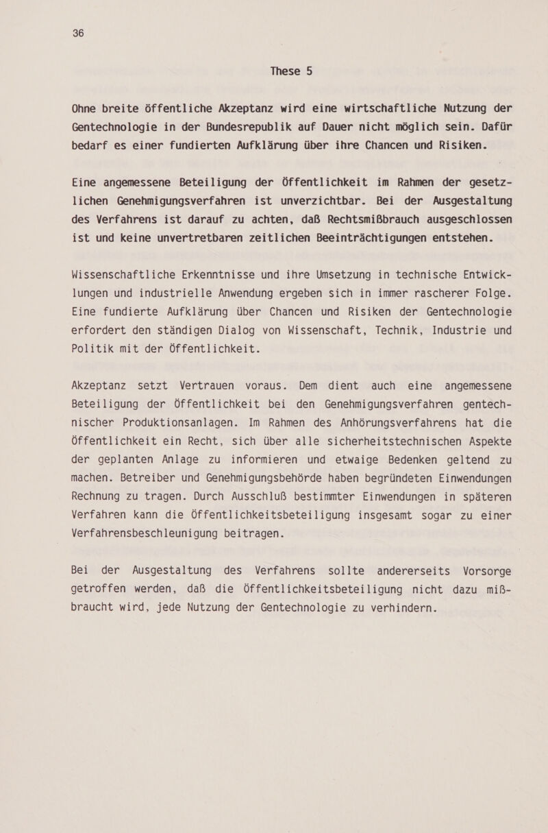 These 5 Ohne breite öffentliche Akzeptanz wird eine wirtschaftliche Nutzung der Gentechnologie in der Bundesrepublik auf. Dauer nicht möglich sein. Dafür bedarf es einer fundierten Aufklärung über ihre Chancen und Risiken. Eine angemessene Beteiligung der Öffentlichkeit im Rahmen der gesetz- lichen Genehmigungsverfahren ist unverzichtbar. Bei der Ausgestaltung des Verfahrens ist darauf zu achten, daß Rechtsmißbrauch ausgeschlossen ist und keine unvertretbaren zeitlichen Beeinträchtigungen entstehen. Wissenschaftliche Erkenntnisse und ihre Umsetzung in technische Entwick- lungen und industrielle Anwendung ergeben sich in immer rascherer Folge. Eine fundierte Aufklärung über Chancen und Risiken der Gentechnologie erfordert den ständigen Dialog von Wissenschaft, Technik, Industrie und Politik mit der Öffentlichkeit. Akzeptanz setzt Vertrauen voraus. Dem dient auch eine angemessene Beteiligung der Öffentlichkeit bei den Genehmigungsverfahren gentech- nischer Produktionsanlagen. Im Rahmen des Anhörungsverfahrens hat die Öffentlichkeit ein Recht, sich über alle sicherheitstechnischen Aspekte der geplanten Anlage zu informieren und etwaige Bedenken geltend zu machen. Betreiber und Genehmigungsbehörde haben begründeten Einwendungen Rechnung zu tragen. Durch Ausschluß bestimmter Einwendungen in späteren Verfahren kann die Öffentlichkeitsbeteiligung insgesamt sogar zu einer Verfahrensbeschleunigung beitragen. Bei der Ausgestaltung des Verfahrens sollte andererseits Vorsorge getroffen werden, daß die Öffentlichkeitsbeteiligung nicht dazu miß- braucht wird, jede Nutzung der Gentechnologie zu verhindern.