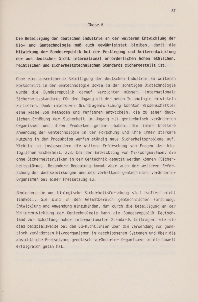 These 6 Die Beteiligung der deutschen Industrie an der weiteren Entwicklung der Bio- und Gentechnologie muß auch gewährleistet bleiben, damit die Mitwirkung der Bundesrepublik bei der Festlegung und Weiterentwicklung der aus deutscher Sicht international erforderlichen hohen ethischen, rechtlichen und sicherheitstechnischen Standards sichergestellt ist. Ohne eine ausreichende Beteiligung der deutschen Industrie am weiteren Fortschritt in der Gentechnologie sowie in der sonstigen Biotechnologie würde die Bundesrepublik darauf verzichten müssen, internationale Sicherheitsstandards für den Umgang mit der neuen Technologie entwickeln zu helfen. Dank intensiver Grundlagenforschung konnten Wissenschaftler eine Reihe von Methoden und Verfahren entwickeln, die zu einer deut- lichen Erhöhung der Sicherheit im Umgang mit gentechnisch veränderten Organismen und ihren Produkten geführt haben. Die immer breitere Anwendung der Gentechnologie in der Forschung und ihre immer stärkere Nutzung in der Produktion werfen ständig neue Sicherheitsprobleme auf. Wichtig: ist: insbesondere, die»weitere. Erforschung: von ‚Fragen: ‚der«bio- logischen Sicherheit, z.B. bei der Entwicklung von Mikroorganismen, die ohne Sicherheitsrisiken in der Gentechnik genutzt werden können (Sicher- heitsstämme). Besondere Bedeutung kommt aber auch der weiteren Erfor- schung der Wechselwirkungen und des Verhaltens gentechnisch veränderter Organismen bei einer Freisetzung zu. Gentechnische und biologische Sicherheitsforschung sind isoliert nicht sinnvoll. Sie sind in den Gesamtbereich gentechnischer Forschung, Entwicklung und Anwendung einzubinden. Nur durch die Beteiligung an der Weiterentwicklung der Gentechnologie kann die Bundesrepublik Deutsch- land zur Schaffung hoher internationaler Standards beitragen, wie sie dies beispielsweise bei den EG-Richtlinien über die Verwendung von gene- tisch veränderten Mikroorganismen in geschlossenen Systemen und über die absichtliche Freisetzung genetisch veränderter Organismen in die Umwelt erfolgreich getan hat.