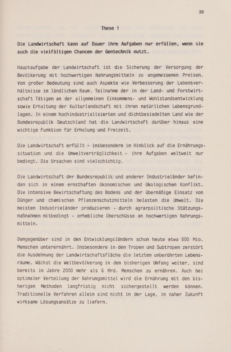 These 1 Die Landwirtschaft kann auf Dauer ihre Aufgaben nur erfüllen, wenn sie auch die vielfältigen Chancen der Gentechnik nutzt. Hauptaufgabe der Landwirtschaft ist die Sicherung der Versorgung der Bevölkerung mit hochwertigen Nahrungsmitteln zu angemessenen Preisen. Von großer Bedeutung sind auch Aspekte wie Verbesserung der Lebensver- hältnisse im ländlichen Raum, Teilnahme der in der Land- und Forstwirt- schaft Tätigen an der allgemeinen Einkommens- und Wohlstandsentwicklung sowie Erhaltung der Kulturlandschaft mit ihren natürlichen Lebensgrund- lagen. In einem hochindustrialisierten und dichtbesiedelten Land wie der Bundesrepublik Deutschland hat die Landwirtschaft darüber hinaus eine wichtige Funktion für Erholung und Freizeit. Die Landwirtschaft erfüllt - insbesondere im Hinblick auf die Ernährungs- situation und die Umweltverträglichkeit - ihre Aufgaben weltweit nur bedingt. Die Ursachen sind vielschichtig. Die Landwirtschaft der Bundesrepublik und anderer Industrieländer befin- den sich in einem ernsthaften ökonomischen und Ökologischen Konflikt. Die intensive Bewirtschaftung des Bodens und der übermäßige Einsatz von Dünger und chemischen Pflanzenschutzmitteln belasten die Umwelt. Die meisten Industrieländer produzieren - durch agrarpolitische Stützungs- maßnahmen mitbedingt - erhebliche Überschüsse an hochwertigen Nahrungs- mitteln. Demgegenüber sind in den Entwicklungsländern schon heute etwa 500 Mio. Menschen unterernährt. Insbesondere in den Tropen und Subtropen zerstört die Ausdehnung der Landwirtschaftsfläche die letzten unberührten Lebens- räume. Wächst die Weltbevölkerung in dem bisherigen Umfang weiter, sind bereits im Jahre 2000 mehr als 6 Mrd. Menschen zu ernähren. Auch bei optimaler Verteilung der Nahrungsmittel wird die Ernährung mit den bis- herigen Methoden langfristig nicht sichergestellt werden können. Traditionelle Verfahren allein sind nicht in der Lage, in naher Zukunft wirksame Lösungsansätze zu liefern.