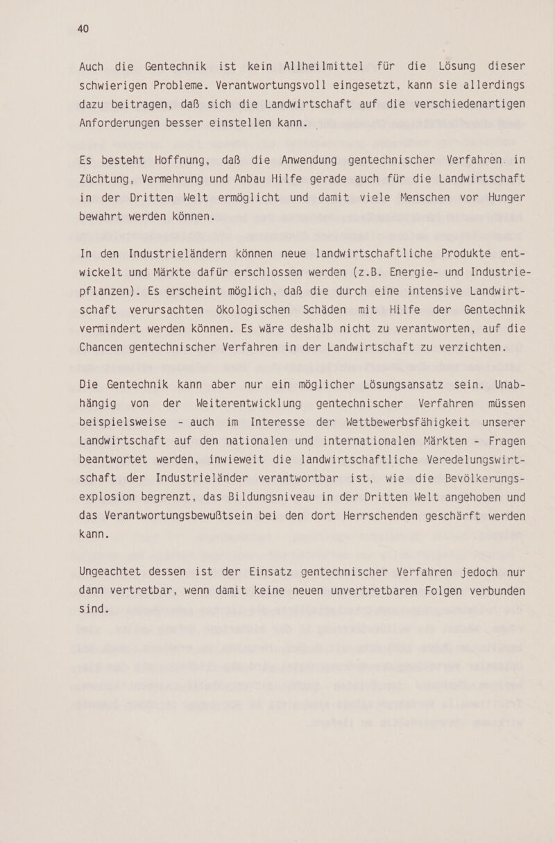 Auch die Gentechnik ist kein Allheilmittel für die Lösung dieser schwierigen Probleme. Verantwortungsvoll eingesetzt, kann sie allerdings dazu beitragen, daß sich die Landwirtschaft auf die verschiedenartigen Anforderungen besser einstellen kann. | Es besteht Hoffnung, daß die Anwendung gentechnischer Verfahren. in Züchtung, Vermehrung und Anbau Hilfe gerade auch für die Landwirtschaft in der Dritten Welt ermöglicht und damit viele Menschen vor Hunger bewahrt werden können. In den Industrieländern können neue landwirtschaftliche Produkte ent- wickelt und Märkte dafür erschlossen werden (z.B. Energie- und Industrie- pflanzen). Es erscheint möglich, daß die durch eine intensive Landwirt- schaft verursachten Ökologischen Schäden mit Hilfe der Gentechnik - vermindert werden können. Es wäre deshalb nicht zu verantworten, auf die Chancen gentechnischer Verfahren in der Landwirtschaft zu verzichten. Die Gentechnik kann aber nur ein möglicher Lösungsansatz sein. Unab- hängig von der hMWeiterentwicklung gentechnischer Verfahren müssen beispielsweise - auch im Interesse der Wettbewerbsfähigkeit unserer Landwirtschaft auf den nationalen und internationalen Märkten - Fragen beantwortet werden, inwieweit die landwirtschaftliche Veredelungswirt- schaft der Industrieländer verantwortbar ist, wie die Bevölkerungs- explosion begrenzt, das Bildungsniveau in der Dritten Welt angehoben und das Verantwortungsbewußtsein bei den dort Herrschenden geschärft werden kann. Ungeachtet dessen ist der Einsatz gentechnischer Verfahren jedoch nur dann vertretbar, wenn damit keine neuen unvertretbaren Folgen verbunden sind.