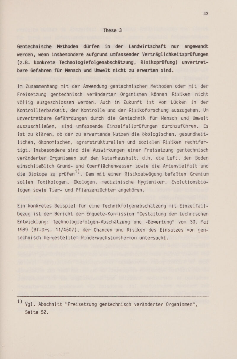 These 3 Gentechnische Methoden dürfen in der Landwirtschaft nur angewandt werden, wenn insbesondere aufgrund umfassender Verträglichkeitsprüfungen (z.B. konkrete Technologiefolgenabschätzung, Risikoprüfung) unvertret- bare Gefahren für Mensch und Umwelt nicht zu erwarten sind. Im Zusammenhang mit der Anwendung gentechnischer Methoden oder mit der Freisetzung gentechnisch veränderter Organismen können Risiken nicht völlig ausgeschlossen werden. Auch in Zukunft ist von Lücken in der Kontrollierbarkeit, der Kontrolle und der Risikoforschung auszugehen. Um unvertretbare Gefährdungen durch die Gentechnik für Mensch und Umwelt auszuschließen, sind umfassende Einzelfallprüfungen durchzuführen. Es ist zu klären, ob der zu erwartende Nutzen die ökologischen, gesundheit- lichen, ökonomischen, agrarstrukturellen und sozialen Risiken rechtfer- tigt. Insbesondere sind die Auswirkungen einer Freisetzung gentechnisch veränderter Organismen auf den Naturhaushalt, d.h. die Luft, den Boden einschließlich Grund- und Oberflächenwasser sowie die Artenvielfalt und die Biotope zu prüfen’). Dem mit einer Risikoabwägung befaßten Gremium sollen Toxikologen, Ökologen, medizinische Hygieniker, Evolutionsbio- logen sowie Tier- und Pflanzenzüchter angehören. Ein konkretes Beispiel für eine Technikfolgenabschätzung mit Einzelfall- bezug ist der Bericht der Enquete-Kommission Gestaltung der technischen Entwicklung; Technologiefolgen-Abschätzung und -Bewertung vom 30. Mai 1989 (BT-Drs. 11/4607), der Chancen und Risiken des Einsatzes von gen- technisch hergestelltem Rinderwachstumshormon untersucht.  Vgl. Abschnitt Freisetzung gentechnisch veränderter Organismen, Seite 52.