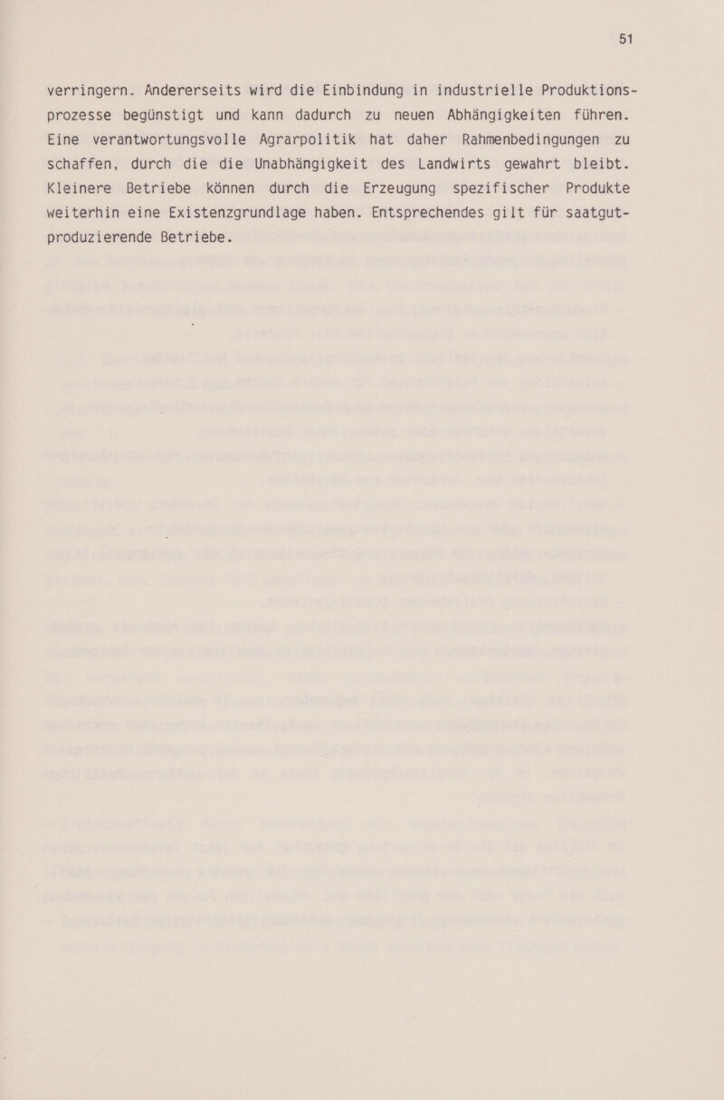 verringern. Andererseits wird die Einbindung in industrielle Produktions- prozesse begünstigt und kann dadurch zu neuen Abhängigkeiten führen. Eine verantwortungsvolle Agrarpolitik hat daher Rahmenbedingungen zu schaffen, durch die die Unabhängigkeit des Landwirts gewahrt bleibt. Kleinere Betriebe können durch die Erzeugung spezifischer Produkte weiterhin eine Existenzgrundlage haben. Entsprechendes gilt für saatgut- produzierende Betriebe.