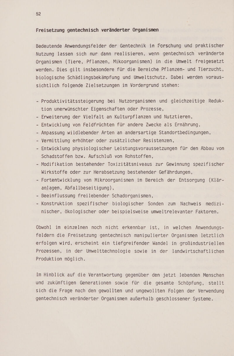 Freisetzung gentechnisch veränderter Organismen Bedeutende Anwendungsfelder der Gentechnik in Ferschung und praktischer Nutzung lassen sich nur dann realisieren, wenn gentechnisch veränderte Organismen (Tiere, Pflanzen, Mikoorganismen) in die Umwelt freigesetzt werden. Dies gilt insbesondere für die Bereiche Pflanzen- und Tierzucht, biologische Schädlingsbekämpfung und Umweltschutz. Dabei werden voraus- sichtlich folgende Zielsetzungen im Vordergrund stehen: - Produktivitätssteigerung bei Nutzorganismen und gleichzeitige Reduk- tion unerwünschter Eigenschaften oder Prozesse, - Erweiterung der Vielfalt an Kulturpflanzen und Nutztieren, - Entwicklung von Feldfrüchten für andere Zwecke als Ernährung, - Anpassung wildlebender Arten an andersartige Standortbedingungen, - Vermittlung erhöhter oder zusätzlicher Resistenzen, - Entwicklung physiologischer Leistungsvoraussetzungen für den Abbau von Schadstoffen bzw. Aufschluß von Rohstoffen, - Modifikation bestehender Toxizitätsniveaus zur Gewinnung spezifischer Wirkstoffe oder zur Herabsetzung bestehender Gefährdungen, - Fortentwicklung von Mikroorganismen im Bereich der Entsorgung (Klär- anlagen, Abfallbeseitigung), - Beeinflussung freilebender Schadorganismen, - Konstruktion spezifischer biologischer Sonden zum Nachweis medizi- nischer, ökologischer oder beispielsweise umweltrelevanter Faktoren. Obwohl im einzelnen noch nicht erkennbar ist, in welchen Anwendungs- feldern die Freisetzung gentechnisch manipulierter Organismen letztlich erfolgen wird, erscheint ein tiefgreifender Wandel in großindustriellen Prozessen, in der Umwelttechnologie sowie in der landwirtschaftlichen Produktion möglich. Im Hinblick auf die Verantwortung gegenüber den jetzt lebenden Menschen und zukünftigen Generationen sowie für die gesamte Schöpfung, stellt sich die Frage nach den gewollten und ungewollten Folgen der Verwendung gentechnisch veränderter Organismen außerhalb geschlossener Systeme.
