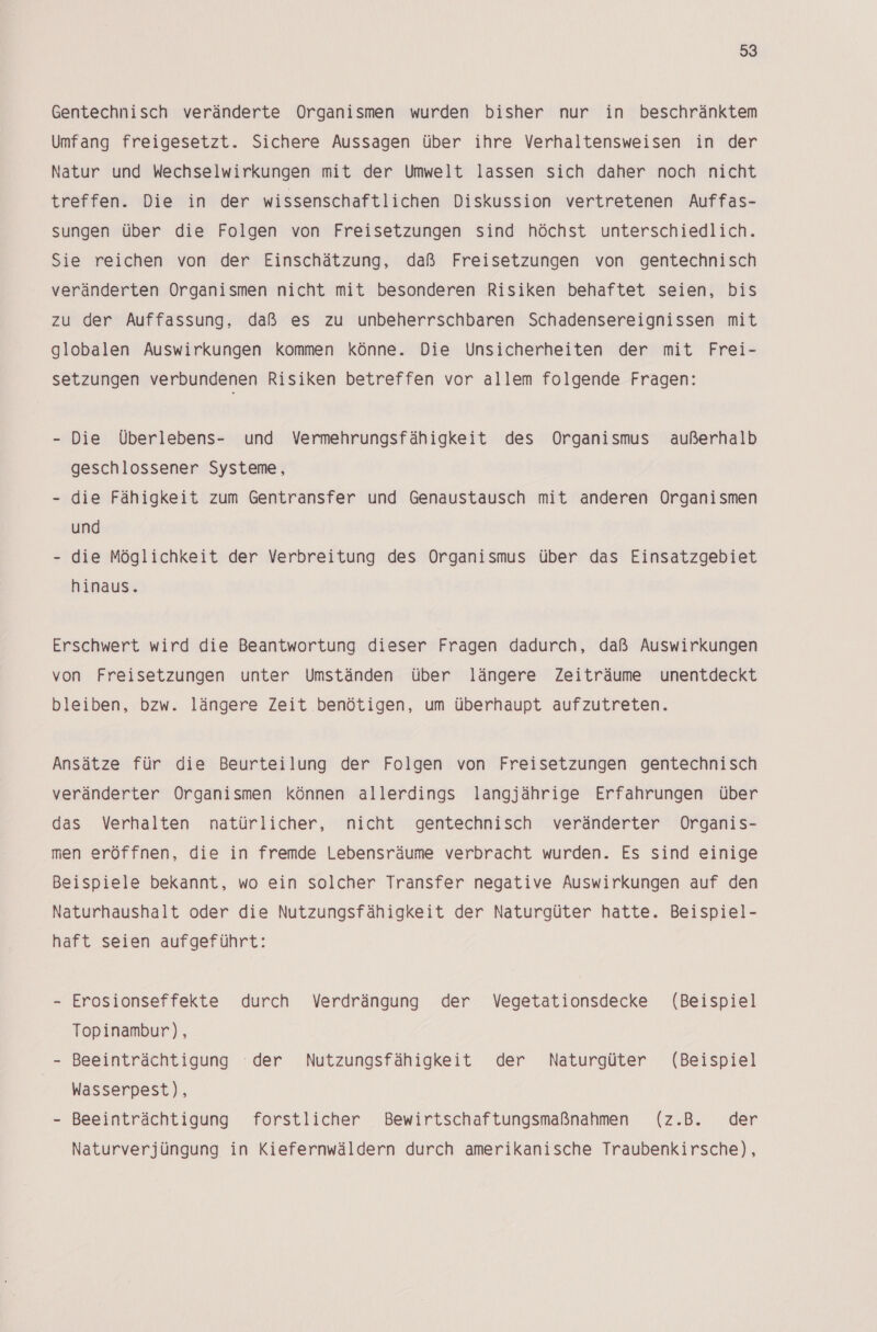 93 Gentechnisch veränderte Organismen wurden bisher nur in beschränktem Umfang freigesetzt. Sichere Aussagen über ihre Verhaltensweisen in der Natur und Wechselwirkungen mit der Umwelt lassen sich daher noch nicht treffen. Die in der wissenschaftlichen Diskussion vertretenen Auffas- sungen über die Folgen von Freisetzungen sind höchst unterschiedlich. Sie reichen von der Einschätzung, daß Freisetzungen von gentechnisch veränderten Organismen nicht mit besonderen Risiken behaftet seien, bis zu der Auffassung, daß es zu unbeherrschbaren Schadensereignissen mit globalen Auswirkungen kommen könne. Die Unsicherheiten der mit Frei- setzungen verbundenen Risiken betreffen vor allem folgende Fragen: - Die Überlebens- und Vermehrungsfähigkeit des Organismus außerhalb geschlossener Systeme, - die Fähigkeit zum Gentransfer und Genaustausch mit anderen Organismen und - die Möglichkeit der Verbreitung des Organismus über das Einsatzgebiet hinaus. Erschwert wird die Beantwortung dieser Fragen dadurch, daß Auswirkungen von Freisetzungen unter Umständen über längere Zeiträume unentdeckt bleiben, bzw. längere Zeit benötigen, um überhaupt aufzutreten. Ansätze für die Beurteilung der Folgen von Freisetzungen gentechnisch veränderter Organismen können allerdings langjährige Erfahrungen über das Verhalten natürlicher, nicht gentechnisch veränderter Organis- men eröffnen, die in fremde Lebensräume verbracht wurden. Es sind einige Beispiele bekannt, wo ein solcher Transfer negative Auswirkungen auf den Naturhaushalt oder die Nutzungsfähigkeit der Naturgüter hatte. Beispiel- haft seien aufgeführt: - Erosionseffekte durch Verdrängung der Vegetationsdecke (Beispiel Topinambur), - Beeinträchtigung der Nutzungsfähigkeit der Naturgüter (Beispiel Wasserpest), - Beeinträchtigung forstlicher Bewirtschaftungsmaßnahmen (z.B. der Naturverjüngung in Kiefernwäldern durch amerikanische Traubenkirsche),