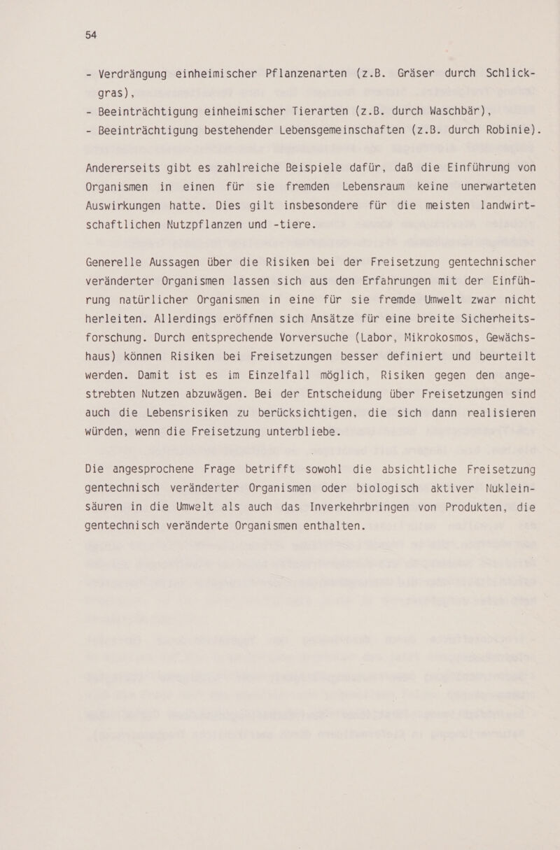 - Verdrängung einheimischer Pflanzenarten (z.B. Gräser durch Schlick- gras), - Beeinträchtigung einheimischer Tierarten (z.B. durch Waschbär), - Beeinträchtigung bestehender Lebensgemeinschaften (z.B. durch Robinie). Andererseits gibt es zahlreiche Beispiele dafür, daß die Einführung von Organismen in einen für sie fremden Lebensraum keine unerwarteten Auswirkungen hatte. Dies gilt insbesondere für die meisten landwirt- schaftlichen Nutzpflanzen und -tiere. Generelle Aussagen über die Risiken bei der Freisetzung gentechnischer veränderter Organismen lassen sich aus den Erfahrungen mit der Einfüh- rung natürlicher Organismen in eine für sie fremde Umwelt zwar nicht herleiten. Allerdings eröffnen sich Ansätze für eine breite Sicherheits- forschung. Durch entsprechende Vorversuche (Labor, Mikrokosmos, Gewächs- haus) können Risiken bei Freisetzungen besser definiert und beurteilt werden. Damit ist es im Einzelfall möglich, Risiken gegen den ange- strebten Nutzen abzuwägen. Bei der Entscheidung über Freisetzungen sind auch die Lebensrisiken zu berücksichtigen, die sich dann realisieren würden, wenn die Freisetzung unterbliebe. Die angesprochene Frage betrifft sowohl die absichtliche Freisetzung gentechnisch veränderter Organismen oder biologisch aktiver Nuklein- säuren in die Umwelt als auch das Inverkehrbringen von Produkten, die gentechnisch veränderte Organismen enthalten.