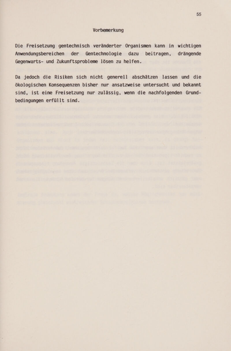 Vorbemerkung Die Freisetzung gentechnisch veränderter Organismen kann in wichtigen Anwendungsbereichen der Gentechnologie dazu beitragen, drängende Gegenwarts- und Zukunftsprobleme lösen zu helfen. Da jedoch die Risiken sich nicht generell abschätzen lassen und die ökologischen Konsequenzen bisher nur ansatzweise untersucht und bekannt sind, ist eine Freisetzung nur zulässig, wenn die nachfolgenden Grund- bedingungen erfüllt sind.