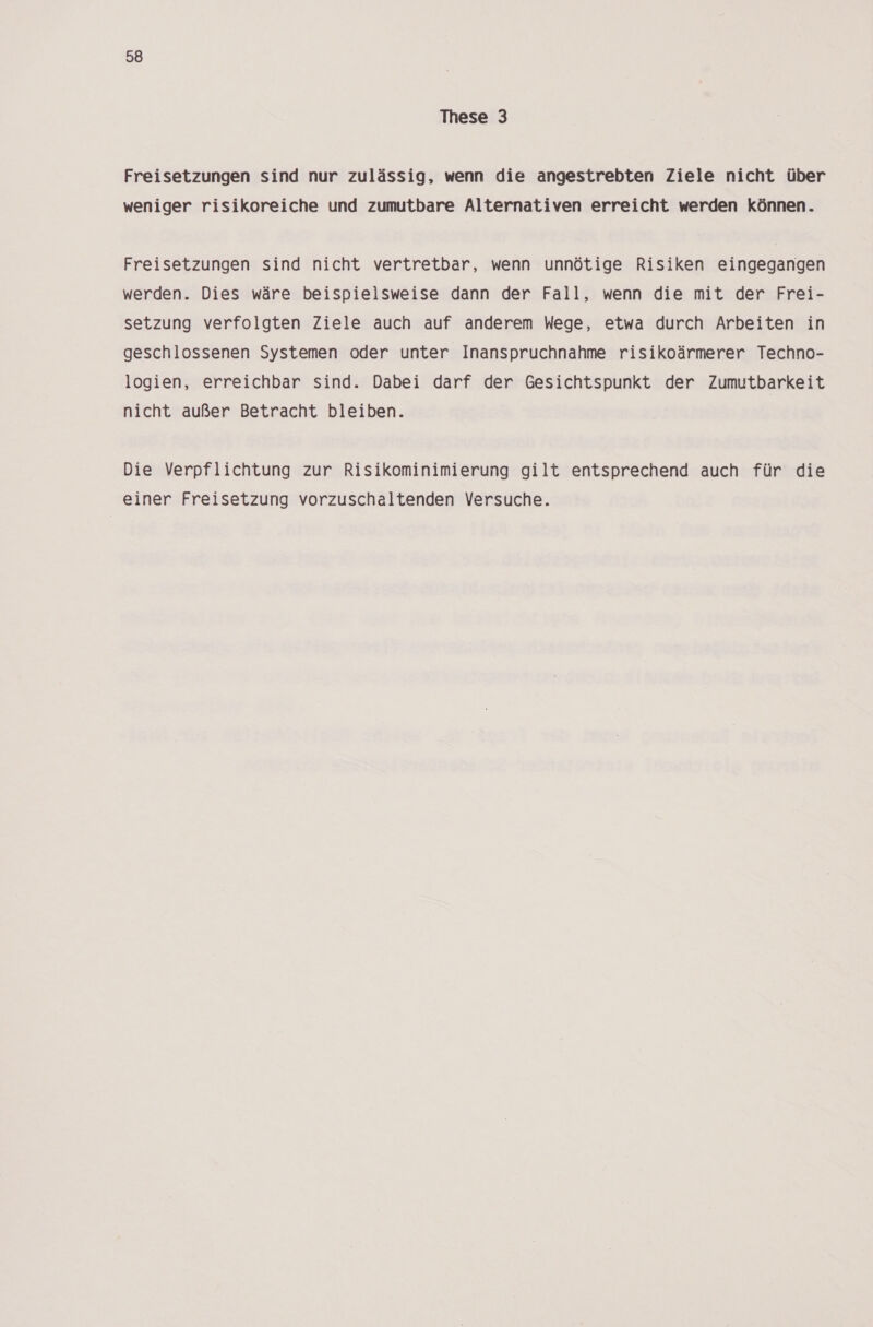 These 3 Freisetzungen sind nur zulässig, wenn die angestrebten Ziele nicht über weniger risikoreiche und zumutbare Alternativen erreicht werden können. Freisetzungen sind nicht vertretbar, wenn unnötige Risiken eingegangen werden. Dies wäre beispielsweise dann der Fall, wenn die mit der Frei- setzung verfolgten Ziele auch auf anderem Wege, etwa durch Arbeiten in geschlossenen Systemen oder unter Inanspruchnahme risikoärmerer Techno- logien, erreichbar sind. Dabei darf der Gesichtspunkt der Zumutbarkeit nicht außer Betracht bleiben. Die Verpflichtung zur Risikominimierung gilt entsprechend auch für die einer Freisetzung vorzuschaltenden Versuche.