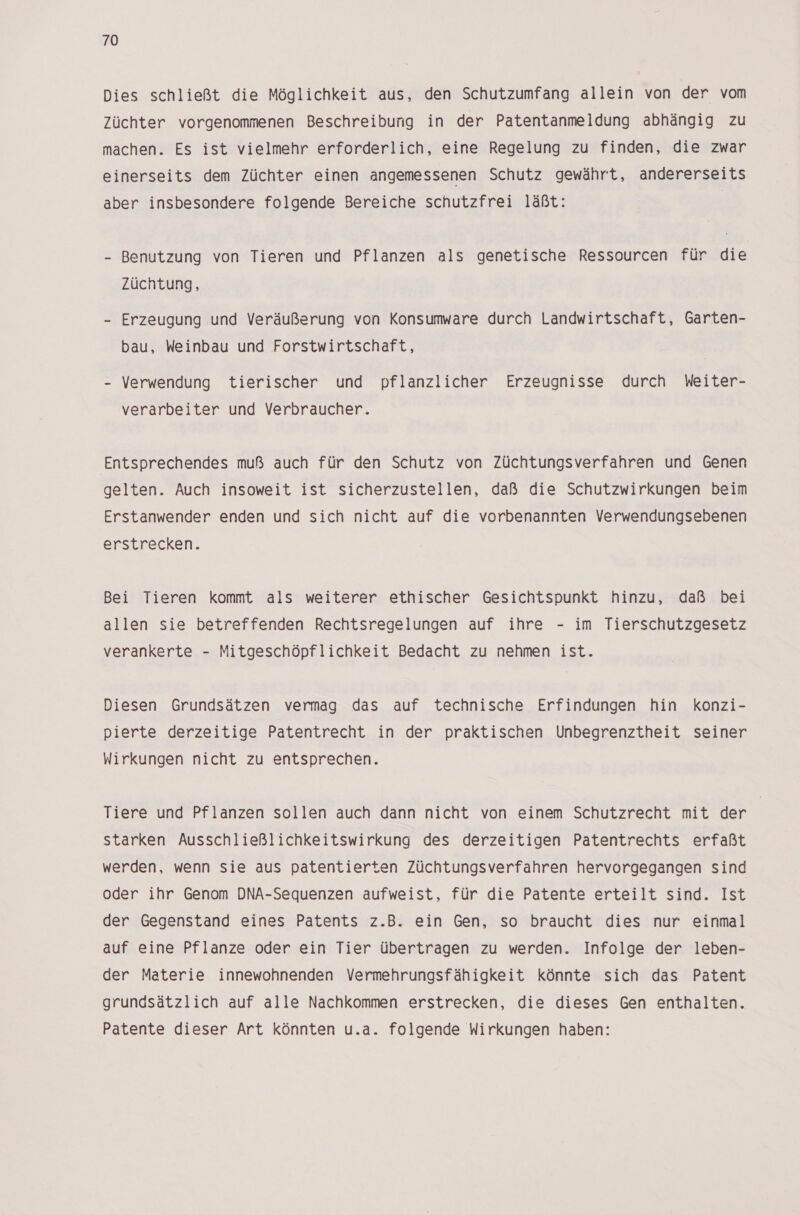 Dies schließt die Möglichkeit aus, den Schutzumfang allein von der vom Züchter vorgenommenen Beschreibung in der Patentanmeldung abhängig zu machen. Es ist vielmehr erforderlich, eine Regelung zu finden, die zwar einerseits dem Züchter einen angemessenen Schutz gewährt, andererseits aber insbesondere folgende Bereiche schutzfrei läßt: | - Benutzung von Tieren und Pflanzen als genetische Ressourcen für die Züchtung, - Erzeugung und Veräußerung von Konsumware durch Landwirtschaft, Garten- bau, Weinbau und Forstwirtschaft, - Verwendung tierischer und pflanzlicher Erzeugnisse durch Weiter- verarbeiter und Verbraucher. Entsprechendes muß auch für den Schutz von Züchtungsverfahren und Genen gelten. Auch insoweit ist sicherzustellen, daß die Schutzwirkungen beim Erstanwender enden und sich nicht auf die vorbenannten Verwendungsebenen erstrecken. Bei Tieren kommt als weiterer ethischer Gesichtspunkt hinzu, daß bei allen sie betreffenden Rechtsregelungen auf ihre - im Tierschutzgesetz verankerte - Mitgeschöpflichkeit Bedacht zu nehmen ist. Diesen Grundsätzen vermag das auf technische Erfindungen hin konzi- pierte derzeitige Patentrecht in der praktischen Unbegrenztheit seiner Wirkungen nicht zu entsprechen. Tiere und Pflanzen sollen auch dann nicht von einem Schutzrecht mit der starken Ausschließlichkeitswirkung des derzeitigen Patentrechts erfaßt werden, wenn sie aus patentierten Züchtungsverfahren hervorgegangen sind oder ihr Genom DNA-Sequenzen aufweist, für die Patente erteilt sind. Ist der Gegenstand eines Patents z.B. ein Gen, so braucht dies nur einmal auf eine Pflanze oder ein Tier übertragen zu werden. Infolge der leben- der Materie innewohnenden Vermehrungsfähigkeit könnte sich das Patent grundsätzlich auf alle Nachkommen erstrecken, die dieses Gen enthalten. Patente dieser Art könnten u.a. folgende Wirkungen haben: