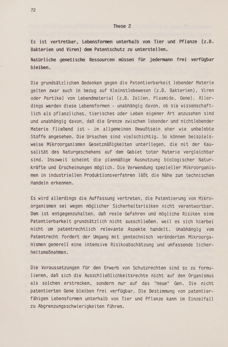 These 2 Es ist vertretbar, Lebensformen unterhalb von Tier und Pflanze (z.B. Bakterien und Viren) dem Patentschutz zu unterstellen. Natürliche genetische Ressourcen müssen für jedermann frei verfügbar bleiben. Die grundsätzlichen Bedenken gegen die Patentierbarkeit lebender Materie gelten zwar auch in bezug auf Kleinstlebewesen (z.B. Bakterien), Viren oder Partikel von Lebendmaterial (z.B. Zellen, Plasmide, Gene). Aller- dings werden diese Lebensformen - unabhängig davon, ob sie wissenschaft- lich als pflanzliches, tierisches oder Leben eigener Art anzusehen sind und unabhängig davon, daß die Grenze zwischen lebender und nichtlebender Materie fließend ist - im allgemeinen Bewußtsein eher wie unbelebte Stoffe angesehen. Die Ursachen sind vielschichtig. So können beispiels- weise Mikroorganismen Gesetzmäßigkeiten unterliegen, die mit der Kau- salität des Naturgeschehens auf dem Gebiet toter Materie vergleichbar sind. Insoweit scheint die planmäßige Ausnutzung biologischer Natur- kräfte und Erscheinungen möglich. Die Verwendung spezieller Mikroorganis- men in industriellen Produktionsverfahren läßt die Nähe zum technischen Handeln erkennen. Es wird allerdings die Auffassung vertreten, die Patentierung von Mikro- organismen sei wegen möglicher Sicherheitsrisiken nicht verantwortbar. Dem ist entgegenzuhalten, daß reale Gefahren und mögliche Risiken eine Patentierbarkeit grundsätzlich nicht ausschließen, weil es sich hierbei nicht um patentrechtlich relevante Aspekte handelt. Unabhängig vom Patentrecht fordert der Umgang mit gentechnisch veränderten Mikroorga- nismen generell eine intensive Risikoabschätzung und umfassende Sicher- heitsmaßnahmen. Die Voraussetzungen für den Erwerb von Schutzrechten sind so zu formu- lieren, daß sich die Ausschließlichkeitsrechte nicht auf den Organismus als solchen erstrecken, sondern nur auf das neue Gen. Die nicht patentierten Gene bleiben frei verfügbar. Die Bestimmung von patentier- fähigen Lebensformen unterhalb von Tier und Pflanze kann im Einzelfall zu Abgrenzungsschwierigkeiten führen.