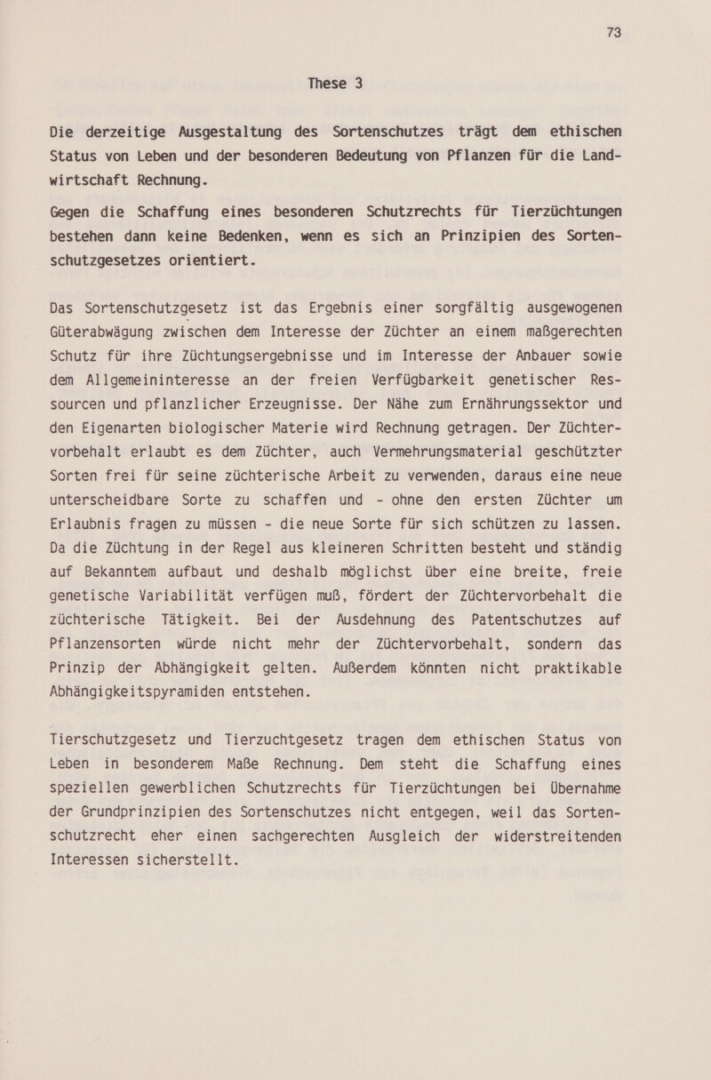 These 3 Die derzeitige Ausgestaltung des Sortenschutzes trägt dem ethischen Status von Leben und der besonderen Bedeutung von Pflanzen für die Land- wirtschaft Rechnung. Gegen die Schaffung eines besonderen Schutzrechts für Tierzüchtungen bestehen dann keine Bedenken, wenn es sich an Prinzipien des Sorten- schutzgesetzes orientiert. Das Sortenschutzgesetz ist das Ergebnis einer sorgfältig ausgewogenen Güterabwägung zwischen dem Interesse der Züchter an einem maßgerechten Schutz für ihre Züchtungsergebnisse und im Interesse der Anbauer sowie dem Allgemeininteresse an der freien Verfügbarkeit genetischer Res- sourcen und pflanzlicher Erzeugnisse. Der Nähe zum Ernährungssektor und den Eigenarten biologischer Materie wird Rechnung getragen. Der Züchter- vorbehalt erlaubt es dem Züchter, auch Vermehrungsmaterial geschützter Sorten frei für seine züchterische Arbeit zu verwenden, daraus eine neue unterscheidbare Sorte zu schaffen und - ohne den ersten Züchter um Erlaubnis fragen zu müssen - die neue Sorte für sich schützen zu lassen. Da die Züchtung in der Regel aus kleineren Schritten besteht und ständig auf Bekanntem aufbaut und deshalb möglichst über eine breite, freie genetische Variabilität verfügen muß, fördert der Züchtervorbehalt die züchterische Tätigkeit. Bei der Ausdehnung des Patentschutzes auf Pflanzensorten würde nicht mehr der Züchtervorbehalt, sondern das Prinzip der Abhängigkeit gelten. Außerdem könnten nicht praktikable Abhängigkeitspyramiden entstehen. Tierschutzgesetz und Tierzuchtgesetz tragen dem ethischen Status von Leben in besonderem Maße Rechnung. Dem steht die Schaffung eines speziellen gewerblichen Schutzrechts für Tierzüchtungen bei Übernahme der Grundprinzipien des Sortenschutzes nicht entgegen, weil das Sorten- schutzrecht eher einen sachgerechten Ausgleich der widerstreitenden Interessen sicherstellt.