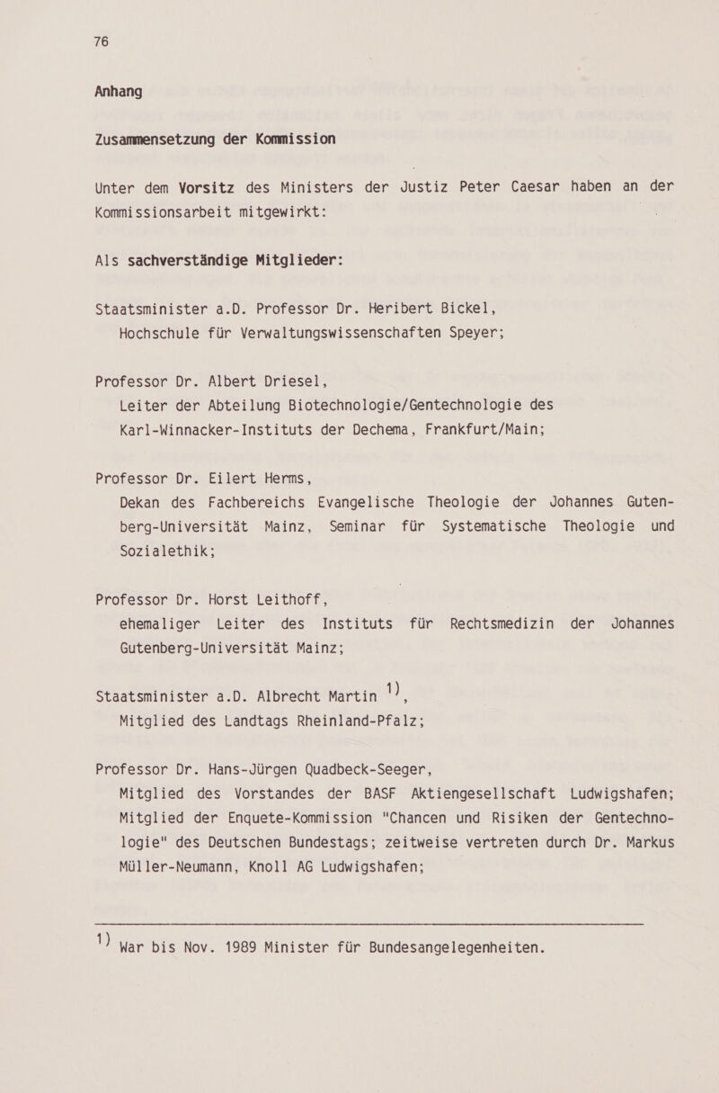 Anhang Zusammensetzung der Kommission Unter dem Vorsitz des Ministers der Justiz Peter Caesar haben an der Kommissionsarbeit mitgewirkt: | Als sachverständige Mitglieder: Staatsminister a.D. Professor Dr. Heribert Bickel, Hochschule für Verwaltungswissenschaften Speyer; Professor Dr. Albert Driesel, Leiter der Abteilung Biotechnologie/Gentechnologie des Karl-Winnacker-Instituts der Dechema, Frankfurt/Main; Professor Dr. Eilert Herms, Dekan des Fachbereichs Evangelische Theologie der Johannes Guten- berg-Universität Mainz, Seminar für Systematische Theologie und Sozialethik; Professor Dr. Horst Leithoff, ehemaliger Leiter des Instituts für Rechtsmedizin der Johannes Gutenberg-Universität Mainz; Staatsminister a.D. Albrecht Martin Dr Mitglied des Landtags Rheinland-Pfalz; Professor Dr. Hans-Jürgen Quadbeck-Seeger, Mitglied des Vorstandes der BASF Aktiengesellschaft Ludwigshafen; Mitglied der Enquete-Kommission Chancen und Risiken der Gentechno- logie des Deutschen Bundestags; zeitweise vertreten durch Dr. Markus Müller-Neumann, Knoll AG Ludwigshafen; 1) War bis Nov. 1989 Minister für Bundesangelegenheiten.