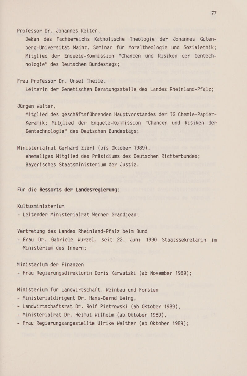 17 Professor Dr. Johannes Reiter, Dekan des Fachbereichs Katholische Theologie der Johannes Guten- berg-Universität Mainz, Seminar für Moraltheologie und Sozialethik; Mitglied der Enquete-Kommission Chancen und Risiken der Gentech- nologie des Deutschen Bundestags; Frau Professor Dr. Ursel Theile, Leiterin der Genetischen Beratungsstelle des Landes Rheinland-Pfalz; Jürgen Walter, Mitglied des geschäftsführenden Hauptvorstandes der IG Chemie-Papier- Keramik; Mitglied der Enquete-Kommission Chancen und Risiken der Gentechnologie des Deutschen Bundestags; Ministerialrat Gerhard Zierl (bis Oktober 1989), ehemaliges Mitglied des Präsidiums des Deutschen Richterbundes; Bayerisches Staatsministerium der Justiz. Für die Ressorts der Landesregierung: Kultusministerium - Leitender Ministerialrat Werner Grandjean; Vertretung des Landes Rheinland-Pfalz beim Bund - Frau Dr. Gabriele Wurzel, seit 22. Juni 1990 Staatssekretärin im Ministerium des Innern; Ministerium der Finanzen - Frau Regierungsdirektorin Doris Karwatzki (ab November 1989); Ministerium für Landwirtschaft, Weinbau und Forsten - Ministerialdirigent Dr. Hans-Bernd Ueing, _ - Landwirtschaftsrat Dr. Rolf Pietrowski (ab Oktober 1989), - Ministerialrat Dr. Helmut Wilhelm (ab Oktober 1989), Frau Regierungsangestellte Ulrike Welther (ab Oktober 1989);