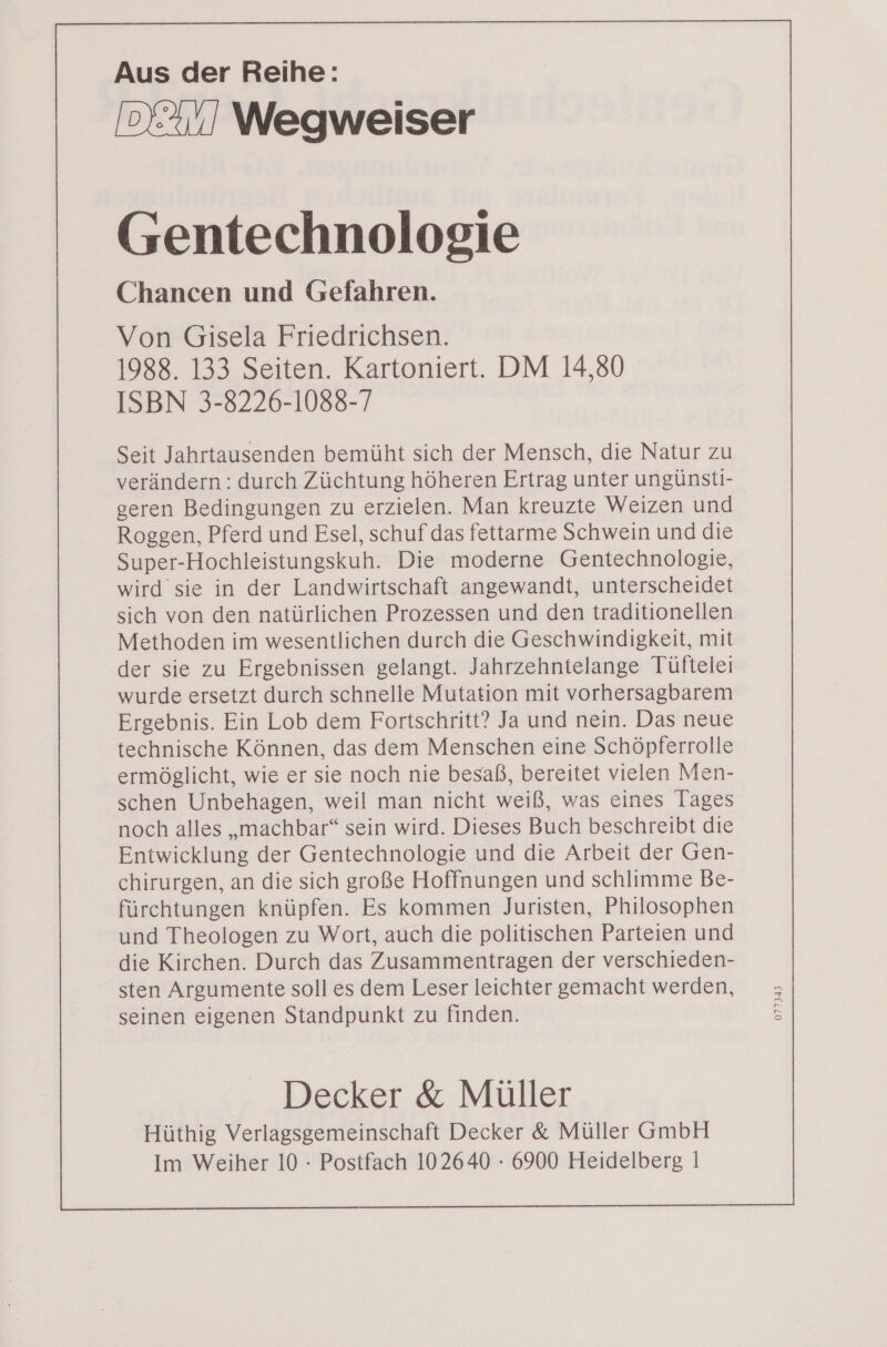 Aus der Reihe: Wegweiser Gentechnologie Chancen und Gefahren. Von Gisela Friedrichsen. 1988. 133 Seiten. Kartoniert. DM 14,80 ISBN 3-8226-1088-7 Seit Jahrtausenden bemüht sich der Mensch, die Natur zu verändern: durch Züchtung höheren Ertrag unter ungünsti- geren Bedingungen zu erzielen. Man kreuzte Weizen und Roggen, Pferd und Esel, schuf das fettarme Schwein und die Super-Hochleistungskuh. Die moderne Gentechnologie, wird sie in der Landwirtschaft angewandt, unterscheidet sich von den natürlichen Prozessen und den traditionellen Methoden im wesentlichen durch die Geschwindigkeit, mit der sie zu Ergebnissen gelangt. Jahrzehntelange Tüftelei wurde ersetzt durch schnelle Mutation mit vorhersagbarem Ergebnis. Ein Lob dem Fortschritt? Ja und nein. Das neue technische Können, das dem Menschen eine Schöpferrolle ermöglicht, wie er sie noch nie besaß, bereitet vielen Men- schen Unbehagen, weil man nicht weiß, was eines Tages noch alles „machbar“ sein wird. Dieses Buch beschreibt die Entwicklung der Gentechnologie und die Arbeit der Gen- chirurgen, an die sich große Hoffnungen und schlimme Be- fürchtungen knüpfen. Es kommen Juristen, Philosophen und Theologen zu Wort, auch die politischen Parteien und die Kirchen. Durch das Zusammentragen der verschieden- sten Argumente soll es dem Leser leichter gemacht werden, seinen eigenen Standpunkt zu finden. Decker &amp; Müller Hüthig Verlagsgemeinschaft Decker &amp; Müller GmbH Im Weiher 10 - Postfach 102640 - 6900 Heidelberg | 077343