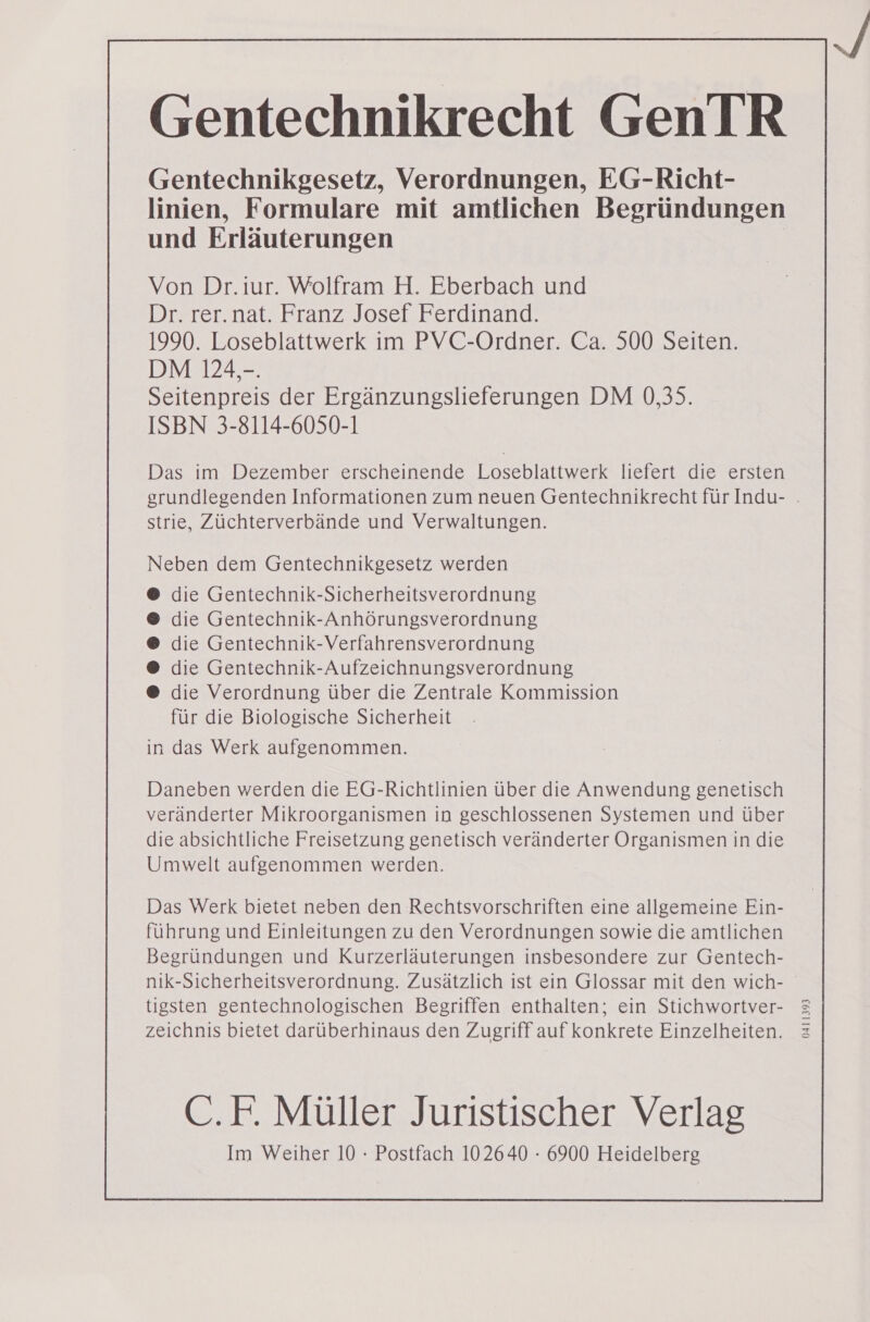 Gentechnikrecht GenTR Gentechnikgesetz, Verordnungen, EG-Richt- linien, Formulare mit amtlichen Begründungen und Erläuterungen | Von Dr. iur. Wolfram H. Eberbach und Dr. rer.nat. Franz Josef Ferdinand. 1990. Loseblattwerk im PVC-Ordner. Ca. 500 Seiten. DM 124,-. Seitenpreis der Ergänzungslieferungen DM 0,35. ISBN 3-8114-6050-1 Das im Dezember erscheinende Loseblattwerk liefert die ersten srundlegenden Informationen zum neuen Gentechnikrecht für Indu- . strie, Züchterverbände und Verwaltungen. Neben dem Gentechnikgesetz werden © die Gentechnik-Sicherheitsverordnung ® die Gentechnik-Anhörungsverordnung © die Gentechnik-Verfahrensverordnung © die Gentechnik-Aufzeichnungsverordnung ® die Verordnung über die Zentrale Kommission für die Biologische Sicherheit in das Werk aufgenommen. Daneben werden die EG-Richtlinien über die Anwendung genetisch veränderter Mikroorganismen in geschlossenen Systemen und über die absichtliche Freisetzung genetisch veränderter Organismen in die Umwelt aufgenommen werden. Das Werk bietet neben den Rechtsvorschriften eine allgemeine Ein- führung und Einleitungen zu den Verordnungen sowie die amtlichen Begründungen und Kurzerläuterungen insbesondere zur Gentech- nik-Sicherheitsverordnung. Zusätzlich ist ein Glossar mit den wich- tigsten gentechnologischen Begriffen enthalten; ein Stichwortver- zeichnis bietet darüberhinaus den Zugriff auf konkrete Einzelheiten. 