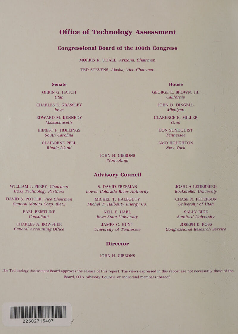 Office of Technology Assessment Congressional Board of the 100th Congress MORRIS K. UDALL, Arizona, Chairman TED STEVENS, Alaska, Vice Chairman Senate House ORRIN G. HATCH GEORGE E. BROWN, JR. | Utah California CHARLES E. GRASSLEY JOHN D. DINGELL Iowa Michigan EDWARD M. KENNEDY CLARENCE E. MILLER Massachusetts Ohio ERNEST F. HOLLINGS DON SUNDQUIST South Carolina Tennessee CLAIBORNE PELL AMO HOUGHTON | Rhode Island New York JOHN H. GIBBONS | (Nonvoting) Advisory Council WILLIAM J. PERRY, Chairman S. DAVID FREEMAN JOSHUA LEDERBERG H&amp;Q Technology Partners Lower Colorado River Authority Rockefeller University DAVID S. POTTER, Vice Chairman MICHEL T. HALBOUTY CHASE N. PETERSON General Motors Corp. (Ret.) Michel T. Halbouty Energy Co. University of Utah EARL BEISTLINE NEIL E. HARL SALLY RIDE Consultant Iowa State University Stanford University CHARLES A. BOWSHER JAMES C. HUNT JOSEPH E. ROSS General Accounting Office University of Tennessee Congressional Research Service Director JOHN H. GIBBONS The Technology Assessment Board approves the release of this report. The views expressed in this report are not necessarily those of the Board, OTA Advisory Council, or individual members thereof. Le 22502715407