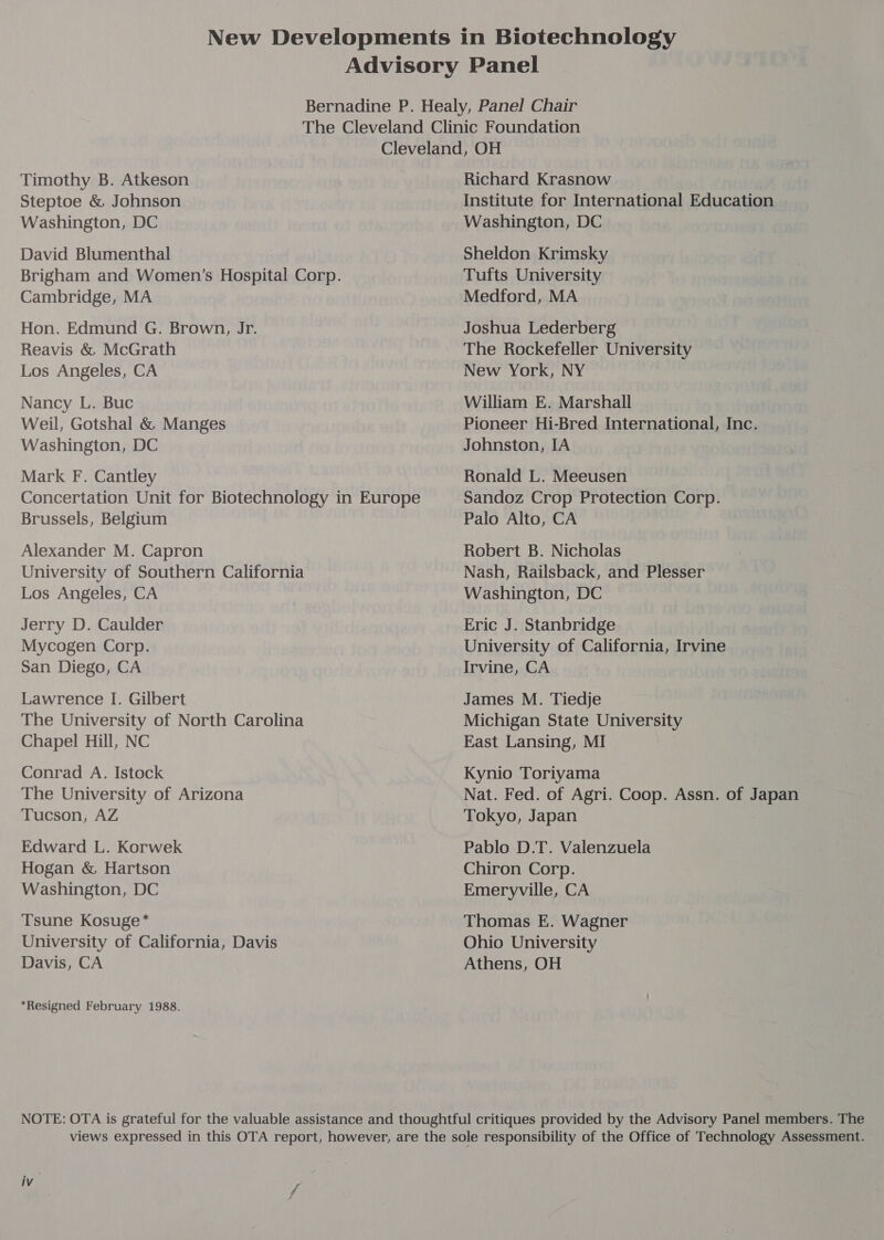 Timothy B. Atkeson Steptoe &amp; Johnson Washington, DC David Blumenthal Brigham and Women’s Hospital Corp. Cambridge, MA Hon. Edmund G. Brown, Jr. Reavis &amp; McGrath Los Angeles, CA Nancy L. Buc Weil, Gotshal &amp; Manges Washington, DC Mark F. Cantley Concertation Unit for Biotechnology in Europe Brussels, Belgium Alexander M. Capron University of Southern California Los Angeles, CA Jerry D. Caulder Mycogen Corp. San Diego, CA Lawrence I. Gilbert The University of North Carolina Chapel Hill, NC Conrad A. Istock The University of Arizona Tucson, AZ Edward L. Korwek Hogan &amp; Hartson Washington, DC Tsune Kosuge* University of California, Davis Davis, CA *Resigned February 1988. Richard Krasnow Institute for International Education Washington, DC Sheldon Krimsky Tufts University Medford, MA Joshua Lederberg The Rockefeller University New York, NY William E. Marshall . Pioneer Hi-Bred International, Inc. Johnston, IA Ronald L. Meeusen Sandoz Crop Protection Corp. Palo Alto, CA Robert B. Nicholas Nash, Railsback, and Plesser Washington, DC Eric J. Stanbridge University of California, Irvine Irvine, CA James M. Tiedje Michigan State University East Lansing, MI Kynio Toriyama Nat. Fed. of Agri. Coop. Assn. of Japan Tokyo, Japan Pablo D.T. Valenzuela Chiron Corp. Emeryville, CA Thomas E. Wagner Ohio University Athens, OH