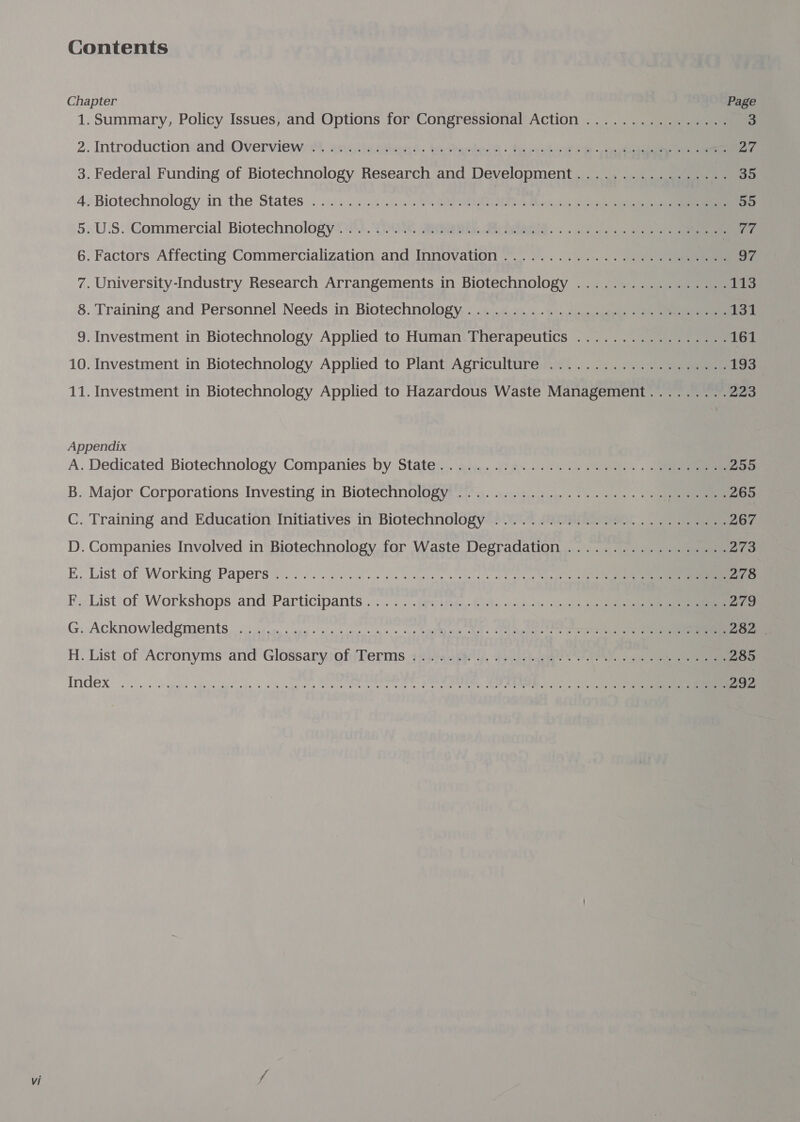 Chapter Page 1. Summary, Policy Issues, and Options for Congressional Action ................ 3 2. Introduction&lt;andsOverview, encitacteas. YakPacen tt -fig estar ps page 27 3. Federal Funding of Biotechnology Research and Development................. 35 4; Biotechnology in the States .........5.). . 14 eis ie es oy 55 5.U.S. Commercial Biotechnology” 8... 23556 Geen ei ea... ef 6. Factors Affecting Commercialization and Innovation ......................... oF 7. University-Industry Research Arrangements in Biotechnology ................. 113 8. Training and Personnel Needs in Biotechnology. . ....¢.0.....4. 4a 131 9. Investment in Biotechnology Applied to Human Therapeutics ................. 161 10. Investment in Biotechnology Applied to Plant Agriculture .................... 193 11. Investment in Biotechnology Applied to Hazardous Waste Management......... 223 Appendix A. Dedicated Biotechnology Companies by State... 4... .:4...7. 0) 2) . 255 B. Major Corporations Investing in Biotechnology... .....5...)...60.- «oe 265 C. Training and Education Initiatives in Biotechnology .......................... 267 D. Companies Involved in Biotechnology for Waste Degradation .................. 273 E, List of Working Papers i... 00603 eo og ee te ee 278 F.. List of Workshops and Participants... ...fuine..f4.... 1)... 0) .279 G. Acknowledgment, .«..4) ws. + agg + 2 2.+ yee + y+. + «2 hoes gt ey aisles ee oc 282 . H. List of Acronyms and Glossary/of;Terms 444.28 )). oye en 285 Tr @X ooo oe sah ge estes wpe a ag cs ee Oe eee en St eR 292 /