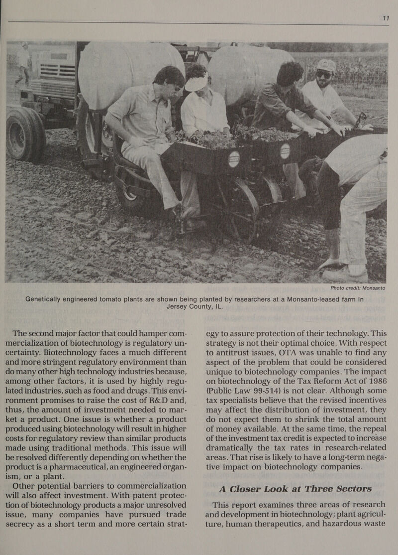  Photo credit: Monsanto The second major factor that could hamper com- mercialization of biotechnology is regulatory un- certainty. Biotechnology faces a much different and more stringent regulatory environment than do many other high technology industries because, among other factors, it is used by highly regu- lated industries, such as food and drugs. This envi- ronment promises to raise the cost of R&amp;D and, thus, the amount of investment needed to mar- ket a product. One issue is whether a product produced using biotechnology will result in higher costs for regulatory review than similar products made using traditional methods. This issue will be resolved differently depending on whether the product is a pharmaceutical, an engineered organ- ism, or a plant. Other potential barriers to commercialization will also affect investment. With patent protec- tion of biotechnology products a major unresolved issue, many companies have pursued trade secrecy as a short term and more certain strat- egy to assure protection of their technology. This strategy is not their optimal choice. With respect to antitrust issues, OTA was unable to find any aspect of the problem that could be considered unique to biotechnology companies. The impact on biotechnology of the Tax Reform Act of 1986 (Public Law 99-514) is not clear. Although some tax specialists believe that the revised incentives may affect the distribution of investment, they do not expect them to shrink the total amount of money available. At the same time, the repeal of the investment tax credit is expected to increase dramatically the tax rates in research-related areas. That rise is likely to have a long-term nega- tive impact on biotechnology companies. A Closer Look at Three Sectors This report examines three areas of research and development in biotechnology; plant agricul- ture, human therapeutics, and hazardous waste