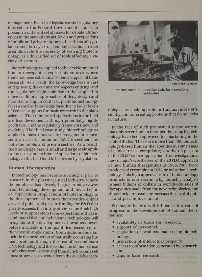 management. Each is of legislative and regulatory interest to the Federal Government, and each presents a different set of issues for debate. Differ- ences in the state-of-the-art, levels and proportions of public and private support, the effects of regu- lation, and the degree of commercialization in each area illustrate the necessity of viewing biotech- nology as a diversified set of tools affecting a va- riety of sectors. Biotechnology as applied to the development of human therapeutics represents an area where there has been substantial Federal support of basic research. As a result, the knowledge base is vast and growing, the commercial aspects enticing, and the regulatory regime similar to that applied to more traditional approaches of drug design and manufacturing. In contrast, plant biotechnology faces a smaller knowledge base due to lower levels of Federal support for basic research in the plant sciences. The commercial applications in the field are less developed, although potentially highly profitable, and the regulatory framework new and evolving. The third case study, biotechnology as applied to hazardous waste management, repre- sents an area of minimum R&D investment by both the public and private sectors. As a result, the knowledge base is small and large scale appli- cation nearly nonexistent. Applications of biotech- nology in this field tend to be driven by regulation. Human Therapeutics Biotechnology has become an integral part of research in the pharmaceutical industry, where the emphasis has already begun to move away from technology development and toward clini- cal applications. Applications of biotechnology to the development of human therapeutics enjoys a level of public and private funding for R&D that greatly exceeds that in any other sector. Such high levels of support stem from expectations that re- combinant DNA and hybridoma technologies will bring about the development of products never before available in the quantities necessary for therapeutic applications. Contributions thus far include the production of naturally occurring hu- man proteins through the use of recombinant DNA technology and the production of monoclonal antibodies from rodent and human hybridoma cell lines; others are expected from the available tech- Photo credit: Centocor Industry scientists sterilize vials for monoclonal antibodies. nologies for making proteins function more effi- ciently and for creating proteins that do not exist in nature. In the face of such promise, it is noteworthy that only seven human therapeutics using biotech- nology have been approved for marketing in the United States. There are more than 400 biotech- nology-based human therapeutics in some stage of clinical trials, comprising less than 2 percent of the 25,000 active applications for investigational new drugs. Nevertheless, of the 20 FDA approvals of new human therapeutics in 1986, four were products of recombinant DNA or hybridoma tech- nology. This high approval rate of biotechnology products is one reason why industry analysts project billions of dollars in worldwide sales of therapeutics made from the new technologies, and should help to sustain or increase the level of pub- lic and private investment. Six major factors will influence the rate of progress in the development of human thera- peutics: e availability of funds for research; e¢ support of personnel; ¢ regulation of products made using biotech- nology; ? e protection of intellectual property; ® access to information generated by research; and ¢ gaps in basic research.