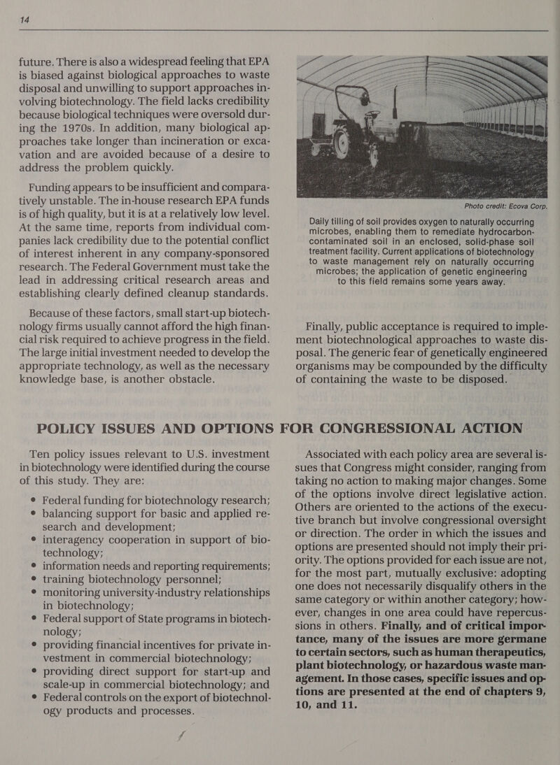 future. There is also a widespread feeling that EPA is biased against biological approaches to waste disposal and unwilling to support approaches in- volving biotechnology. The field lacks credibility because biological techniques were oversold dur- ing the 1970s. In addition, many biological ap- proaches take longer than incineration or exca- vation and are avoided because of a desire to address the problem quickly. Funding appears to be insufficient and compara- tively unstable. The in-house research EPA funds is of high quality, but it is at a relatively low level. At the same time, reports from individual com- panies lack credibility due to the potential conflict of interest inherent in any company-sponsored research. The Federal Government must take the lead in addressing critical research areas and establishing clearly defined cleanup standards. Because of these factors, small start-up biotech- nology firms usually cannot afford the high finan- cial risk required to achieve progress in the field. The large initial investment needed to develop the appropriate technology, as well as the necessary knowledge base, is another obstacle.   Photo credit: Ecova Corp. Daily tilling of soil provides oxygen to naturally occurring microbes, enabling them to remediate hydrocarbon- contaminated soil in an enclosed, solid-phase soil treatment facility. Current applications of biotechnology to waste management rely on naturally occurring microbes; the application of genetic engineering to this field remains some years away. Finally, public acceptance is required to imple- ment biotechnological approaches to waste dis- posal. The generic fear of genetically engineered organisms may be compounded by the difficulty of containing the waste to be disposed. Ten policy issues relevant to U.S. investment in biotechnology were identified during the course of this study. They are: ® Federal funding for biotechnology research; ¢ balancing support for basic and applied re- search and development; © interagency cooperation in support of bio- technology; e information needs and reporting requirements; ® training biotechnology personnel; ¢ monitoring university-industry relationships in biotechnology; ¢ Federal support of State programs in biotech- nology; ¢ providing financial incentives for private in- vestment in commercial biotechnology; e providing direct support for start-up and scale-up in commercial biotechnology; and ¢ Federal controls on the export of biotechnol- ogy products and processes. f Associated with each policy area are several is- sues that Congress might consider, ranging from taking no action to making major changes. Some of the options involve direct legislative action. Others are oriented to the actions of the execu- tive branch but involve congressional oversight or direction. The order in which the issues and options are presented should not imply their pri- ority. The options provided for each issue are not, for the most part, mutually exclusive: adopting one does not necessarily disqualify others in the same category or within another category; how- ever, changes in one area could have repercus- sions in others. Finally, and of critical impor- tance, many of the issues are more germane to certain sectors, such as human therapeutics, plant biotechnology, or hazardous waste man- agement. In those cases, specific issues and op- tions are presented at the end of chapters 9, 10, and 11. 