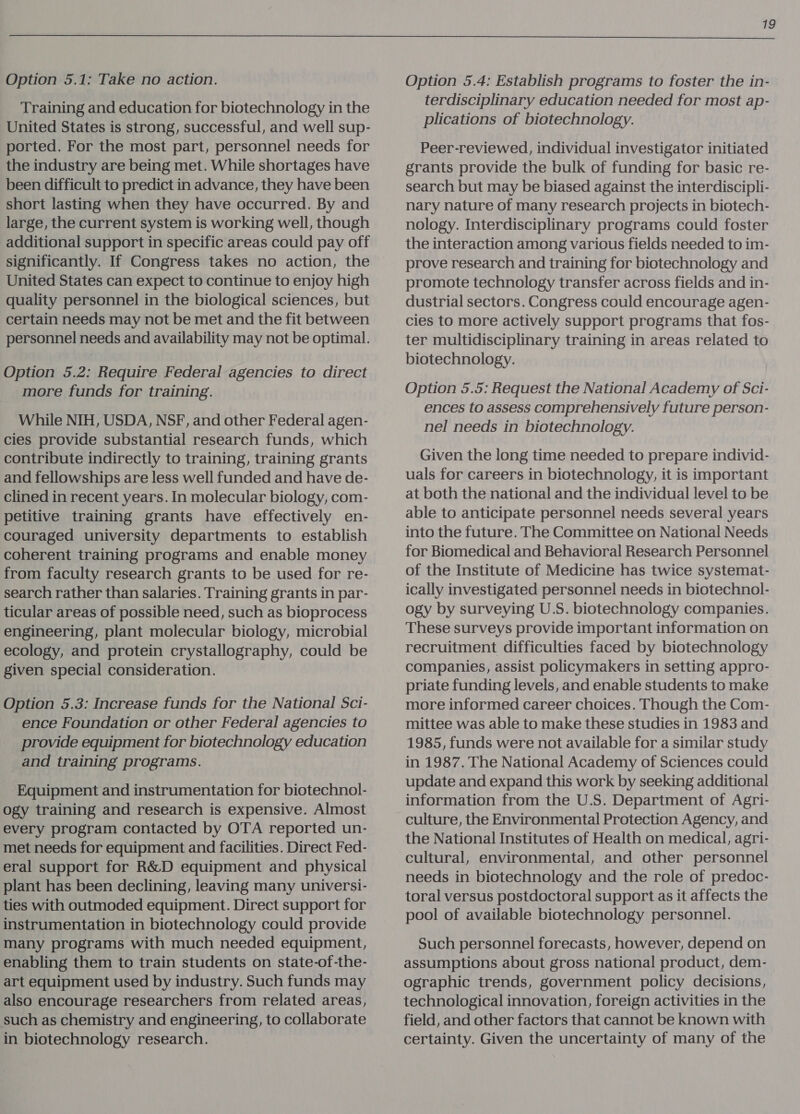  Option 5.1: Take no action. Training and education for biotechnology in the United States is strong, successful, and well sup- ported. For the most part, personnel needs for the industry are being met. While shortages have been difficult to predict in advance, they have been short lasting when they have occurred. By and large, the current system is working well, though additional support in specific areas could pay off significantly. If Congress takes no action, the United States can expect to continue to enjoy high quality personnel in the biological sciences, but certain needs may not be met and the fit between personnel needs and availability may not be optimal. Option 5.2: Require Federal agencies to direct more funds for training. While NIH, USDA, NSF, and other Federal agen- cies provide substantial research funds, which contribute indirectly to training, training grants and fellowships are less well funded and have de- clined in recent years. In molecular biology, com- petitive training grants have effectively en- couraged university departments to establish coherent training programs and enable money from faculty research grants to be used for re- search rather than salaries. Training grants in par- ticular areas of possible need, such as bioprocess engineering, plant molecular biology, microbial ecology, and protein crystallography, could be given special consideration. Option 5.3: Increase funds for the National Sci- ence Foundation or other Federal agencies to provide equipment for biotechnology education and training programs. Equipment and instrumentation for biotechnol- ogy training and research is expensive. Almost every program contacted by OTA reported un- met needs for equipment and facilities. Direct Fed- eral support for R&amp;D equipment and physical plant has been declining, leaving many universi- ties with outmoded equipment. Direct support for instrumentation in biotechnology could provide many programs with much needed equipment, enabling them to train students on state-of-the- art equipment used by industry. Such funds may also encourage researchers from related areas, such as chemistry and engineering, to collaborate in biotechnology research. Option 5.4: Establish programs to foster the in- terdisciplinary education needed for most ap- plications of biotechnology. Peer-reviewed, individual investigator initiated grants provide the bulk of funding for basic re- search but may be biased against the interdiscipli- nary nature of many research projects in biotech- nology. Interdisciplinary programs could foster the interaction among various fields needed to im- prove research and training for biotechnology and promote technology transfer across fields and in- dustrial sectors. Congress could encourage agen- cies to more actively support programs that fos- ter multidisciplinary training in areas related to biotechnology. Option 5.5: Request the National Academy of Sci- ences to assess comprehensively future person- nel needs in biotechnology. Given the long time needed to prepare individ- uals for careers in biotechnology, it is important at both the national and the individual level to be able to anticipate personnel needs several years into the future. The Committee on National Needs for Biomedical and Behavioral Research Personnel of the Institute of Medicine has twice systemat- ically investigated personnel needs in biotechnol- ogy by surveying U.S. biotechnology companies. These surveys provide important information on recruitment difficulties faced by biotechnology companies, assist policymakers in setting appro- priate funding levels, and enable students to make more informed career choices. Though the Com- mittee was able to make these studies in 1983 and 1985, funds were not available for a similar study in 1987. The National Academy of Sciences could update and expand this work by seeking additional information from the U.S. Department of Agri- culture, the Environmental Protection Agency, and the National Institutes of Health on medical, agri- cultural, environmental, and other personnel needs in biotechnology and the role of predoc- toral versus postdoctoral support as it affects the pool of available biotechnology personnel. Such personnel forecasts, however, depend on assumptions about gross national product, dem- ographic trends, government policy decisions, technological innovation, foreign activities in the field, and other factors that cannot be known with certainty. Given the uncertainty of many of the