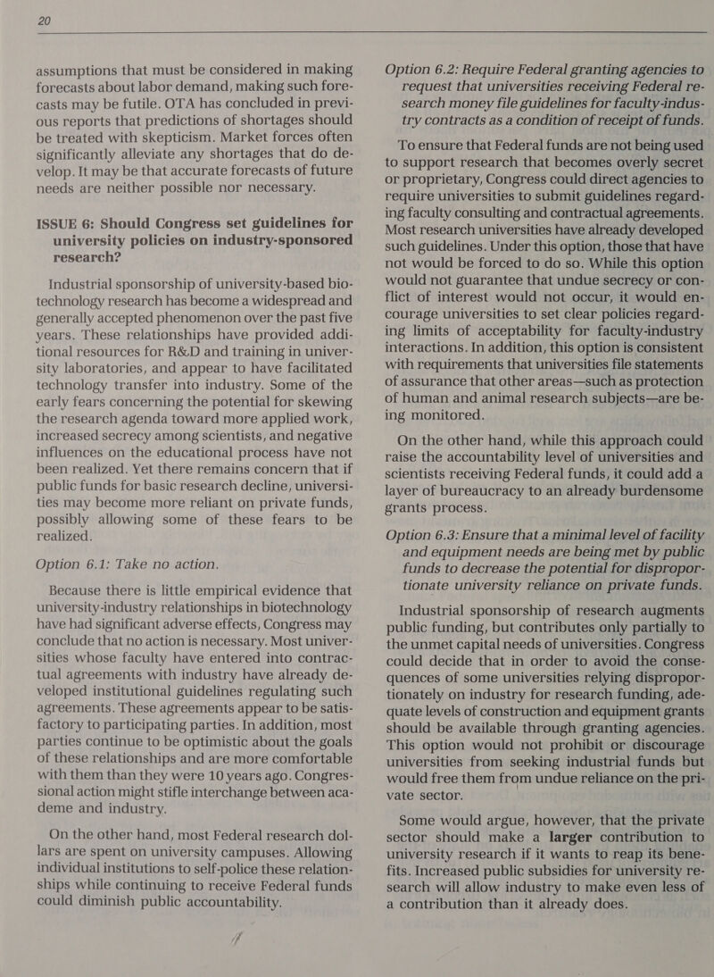 assumptions that must be considered in making forecasts about labor demand, making such fore- casts may be futile. OTA has concluded in previ- ous reports that predictions of shortages should be treated with skepticism. Market forces often significantly alleviate any shortages that do de- velop. It may be that accurate forecasts of future needs are neither possible nor necessary. ISSUE 6: Should Congress set guidelines for university policies on industry-sponsored research? Industrial sponsorship of university-based bio- technology research has become a widespread and generally accepted phenomenon over the past five years. These relationships have provided addi- tional resources for R&amp;D and training in univer- sity laboratories, and appear to have facilitated technology transfer into industry. Some of the early fears concerning the potential for skewing the research agenda toward more applied work, increased secrecy among scientists, and negative influences on the educational process have not been realized. Yet there remains concern that if public funds for basic research decline, universi- ties may become more reliant on private funds, possibly allowing some of these fears to be realized. Option 6.1: Take no action. Because there is little empirical evidence that university-industry relationships in biotechnology have had significant adverse effects, Congress may conclude that no action is necessary. Most univer- sities whose faculty have entered into contrac- tual agreements with industry have already de- veloped institutional guidelines regulating such agreements. These agreements appear to be satis- factory to participating parties. In addition, most parties continue to be optimistic about the goals of these relationships and are more comfortable with them than they were 10 years ago. Congres- sional action might stifle interchange between aca- deme and industry. On the other hand, most Federal research dol- lars are spent on university campuses. Allowing individual institutions to self-police these relation- ships while continuing to receive Federal funds could diminish public accountability. Option 6.2: Require Federal granting agencies to request that universities receiving Federal re- search money file guidelines for faculty-indus- try contracts as a condition of receipt of funds. To ensure that Federal funds are not being used to support research that becomes overly secret or proprietary, Congress could direct agencies to require universities to submit guidelines regard- ing faculty consulting and contractual agreements. Most research universities have already developed such guidelines. Under this option, those that have not would be forced to do so. While this option would not guarantee that undue secrecy or con- flict of interest would not occur, it would en- courage universities to set clear policies regard- ing limits of acceptability for faculty-industry interactions. In addition, this option is consistent with requirements that universities file statements of assurance that other areas—such as protection of human and animal research subjects—are be- ing monitored. On the other hand, while this approach could raise the accountability level of universities and scientists receiving Federal funds, it could add a layer of bureaucracy to an already burdensome grants process. Option 6.3: Ensure that a minimal level of facility and equipment needs are being met by public funds to decrease the potential for dispropor- tionate university reliance on private funds. Industrial sponsorship of research augments public funding, but contributes only partially to the unmet capital needs of universities. Congress could decide that in order to avoid the conse- quences of some universities relying dispropor- tionately on industry for research funding, ade- quate levels of construction and equipment grants should be available through granting agencies. This option would not prohibit or discourage universities from seeking industrial funds but would free them from undue reliance on the pri- vate sector. Some would argue, however, that the private sector should make a larger contribution to university research if it wants to reap its bene- fits. Increased public subsidies for university re- search will allow industry to make even less of a contribution than it already does.