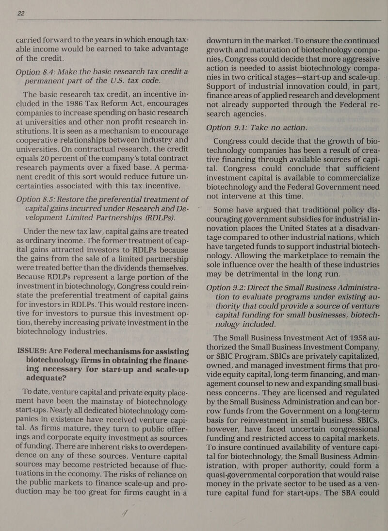 carried forward to the years in which enough tax- able income would be earned to take advantage of the credit. Option 8.4: Make the basic research tax credit a permanent part of the U.S. tax code. The basic research tax credit, an incentive in- cluded in the 1986 Tax Reform Act, encourages companies to increase spending on basic research at universities and other non profit research in- stitutions. It is seen as a mechanism to encourage cooperative relationships between industry and universities. On contractual research, the credit equals 20 percent of the company’s total contract research payments over a fixed base. A perma- nent credit of this sort would reduce future un- certainties associated with this tax incentive. Option 8.5: Restore the preferential treatment of capital gains incurred under Research and De- velopment Limited Partnerships (RDLPs). Under the new tax law, capital gains are treated as ordinary income. The former treatment of cap- ital gains attracted investors to RDLPs because the gains from the sale of a limited partnership were treated better than the dividends themselves. Because RDLPs represent a large portion of the investment in biotechnology, Congress could rein- state the preferential treatment of capital gains for investors in RDLPs. This would restore incen- tive for investors to pursue this investment op- tion, thereby increasing private investment in the biotechnology industries. ISSUE 9: Are Federal mechanisms for assisting biotechnology firms in obtaining the financ- ing necessary for start-up and scale-up adequate? To date, venture capital and private equity place- ment have been the mainstay of biotechnology start-ups. Nearly all dedicated biotechnology com- panies in existence have received venture capi- tal. As firms mature, they turn to public offer- ings and corporate equity investment as sources of funding. There are inherent risks to overdepen- dence on any of these sources. Venture capital sources may become restricted because of fluc- tuations in the economy. The risks of reliance on the public markets to finance scale-up and pro- duction may be too great for firms caught in a downturn in the market. To ensure the continued growth and maturation of biotechnology compa- nies, Congress could decide that more aggressive action is needed to assist biotechnology compa- nies in two critical stages—start-up and scale-up. © Support of industrial innovation could, in part, finance areas of applied research and development not already supported through the Federal re- search agencies. Option 9.1: Take no action. Congress could decide that the growth of bio- technology companies has been a result of crea- tive financing through available sources of capi- tal. Congress could conclude that sufficient investment capital is available to commercialize biotechnology and the Federal Government need not intervene at this time. Some have argued that traditional policy dis- couraging government subsidies for industrial in- novation places the United States at a disadvan- tage compared to other industrial nations, which have targeted funds to support industrial biotech- nology. Allowing the marketplace to remain the sole influence over the health of these industries may be detrimental in the long run. Option 9.2: Direct the Small Business Administra- tion to evaluate programs under existing au- thority that could provide a source of venture capital funding for small businesses, biotech- nology included. The Small Business Investment Act of 1958 au- thorized the Small Business Investment Company, or SBIC Program. SBICs are privately capitalized, owned, and managed investment firms that pro- vide equity capital, long-term financing, and man- agement counsel to new and expanding small busi- ness concerns. They are licensed and regulated by the Small Business Administration and can bor- row funds from the Government on a long-term basis for reinvestment in small business. SBICs, however, have faced uncertain congressional funding and restricted access to capital markets. To insure continued availability of venture capi- tal for biotechnology, the Small Business Admin- istration, with proper authority, could form a quasi-governmental corporation that would raise money in the private sector to be used as a ven- ture capital fund for start-ups. The SBA could